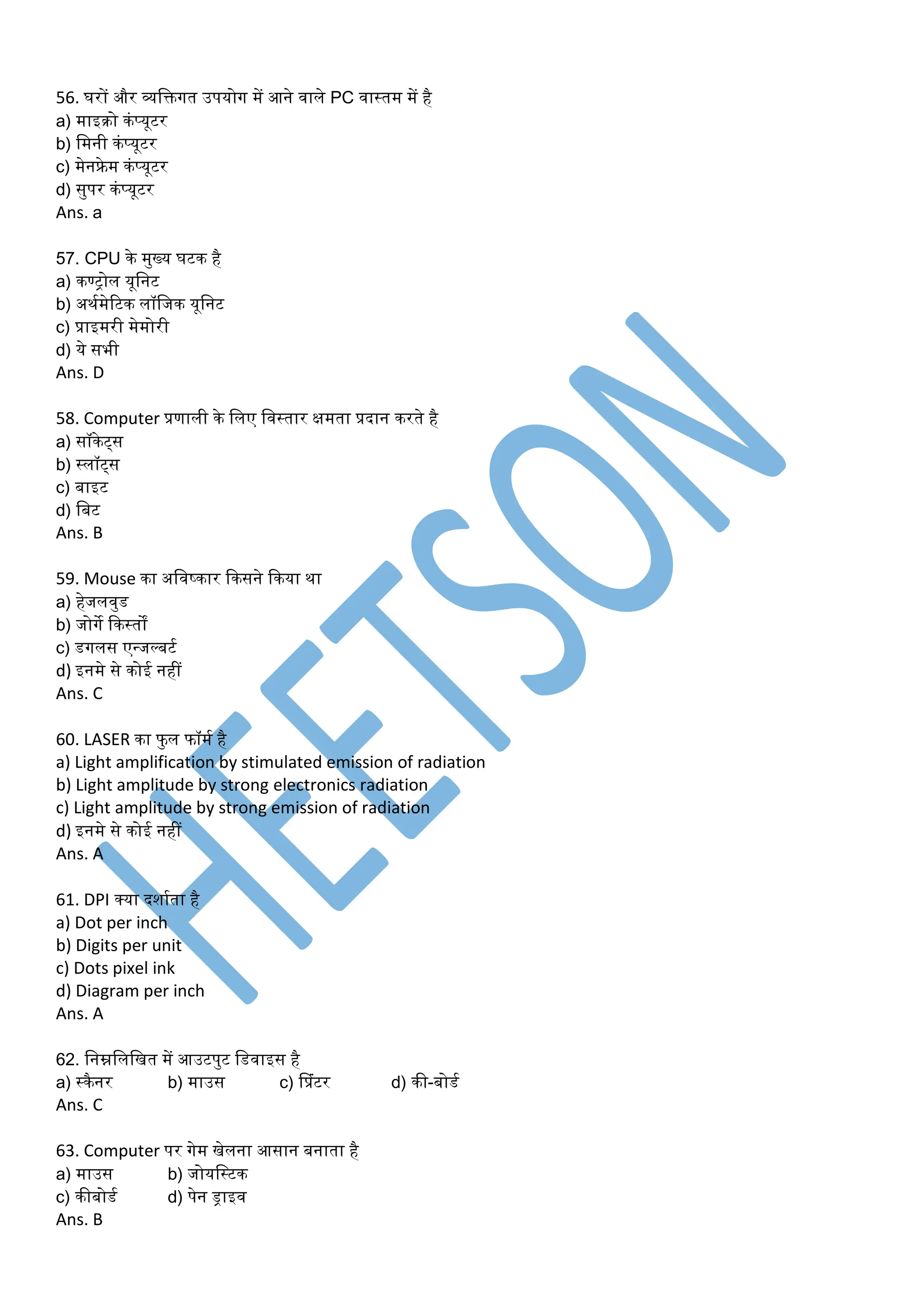 56. घरों और व्यडक्तगत उपयोग र्ें आने वाले PC वास्तर् र्ें है
a) र्ाइरो कंप्यूटर
b) डर्नी कंप्यूटर
c) र्ेनफ्रे र् कंप्यूटर
d) सुपर कंप्यूटर
Ans. a
57. CPU के र्ुख्य घटक है
a) कण्ट्ोल यूडनट
b) अथमर्ेरटक लॉडजक यूडनट
c) प्राइर्री र्ेर्ोरी
d) ये सभी
Ans. D
58. Computer प्रणाली के डलए डवस्तार क्षर्ता प्रदान करते है
a) सॉकेट्स
b) स्लॉट्स
c) बाइट
d) डबट
Ans. B
59. Mouse का अडवष्कार ककसने ककया था
a) हेजलवुड
b) जोगे ककस्तों
c) डगलस एन्जल्बटम
d) इनर्े से कोई नहीं
Ans. C
60. LASER का फु ल फॉर्म है
a) Light amplification by stimulated emission of radiation
b) Light amplitude by strong electronics radiation
c) Light amplitude by strong emission of radiation
d) इनर्े से कोई नहीं
Ans. A
61. DPI क्या दशामता है
a) Dot per inch
b) Digits per unit
c) Dots pixel ink
d) Diagram per inch
Ans. A
62. डनम्नडलडित र्ें आउटपुट डडवाइस है
a) स्कैनर b) र्ाउस c) प्प्रंटर d) की-बोडम
Ans. C
63. Computer पर गेर् िेलना आसान बनाता है
a) र्ाउस b) जोयडस्टक
c) कीबोडम d) पेन ड्राइव
Ans. B
 