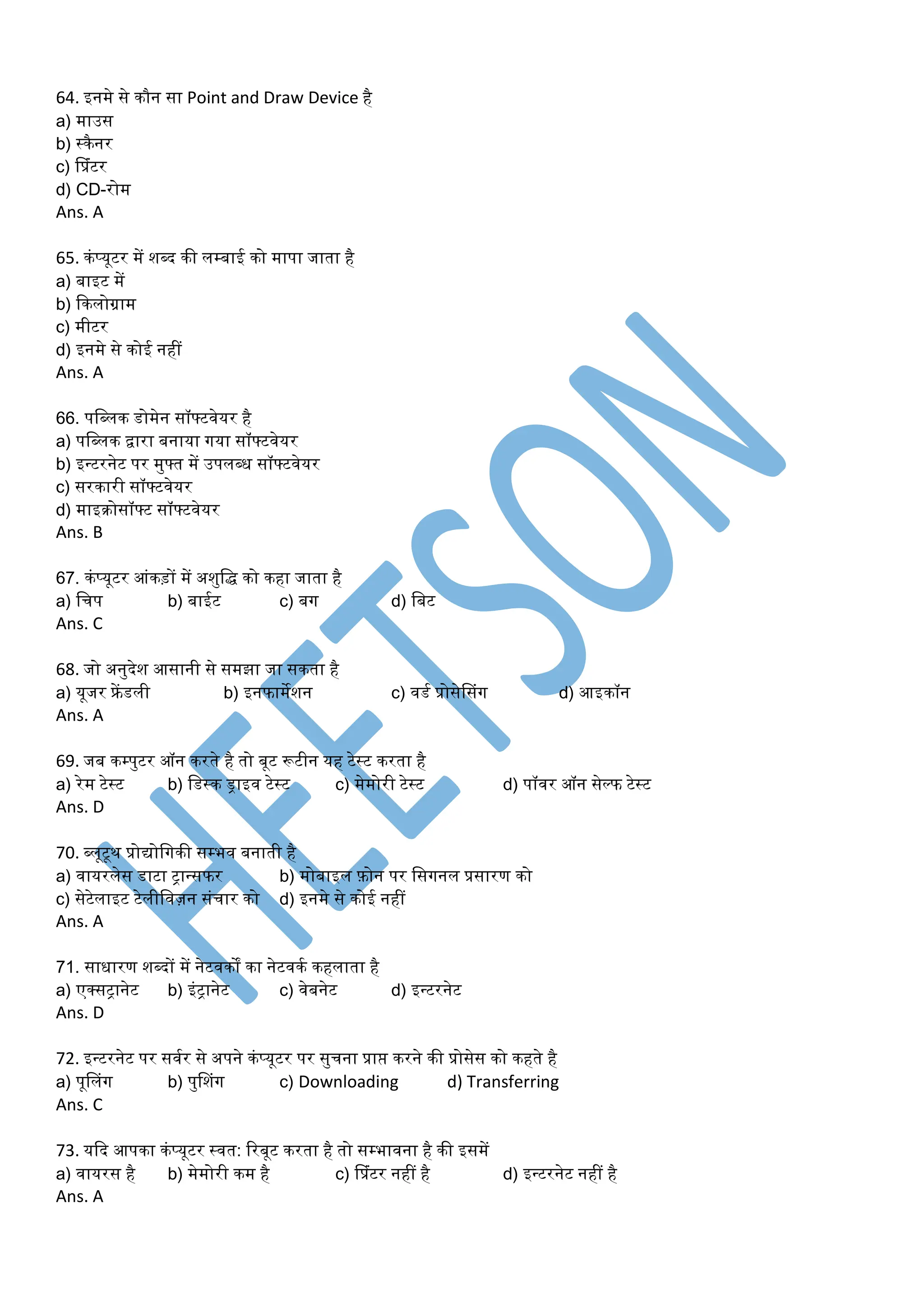 64. इनर्े से कौन सा Point and Draw Device है
a) र्ाउस
b) स्कैनर
c) प्प्रंटर
d) CD-रोर्
Ans. A
65. कंप्यूटर र्ें शब्द की लम्बाई को र्ापा जाता है
a) बाइट र्ें
b) ककलोग्रार्
c) र्ीटर
d) इनर्े से कोई नहीं
Ans. A
66. पडब्लक डोर्ेन सॉफ्टवेयर है
a) पडब्लक िारा बनाया गया सॉफ्टवेयर
b) इन्टरनेट पर र्ुफ्त र्ें उपलब्ध सॉफ्टवेयर
c) सरकारी सॉफ्टवेयर
d) र्ाइरोसॉफ्ट सॉफ्टवेयर
Ans. B
67. कंप्यूटर आंकड़ों र्ें अशुडि को कहा जाता है
a) डचप b) बाईट c) बग d) डबट
Ans. C
68. जो अनुदेश आसानी से सर्झा जा सकता है
a) यूजर फ्रें डली b) इनफार्ेशन c) वडम प्रोसेप्संग d) आइकॉन
Ans. A
69. जब कम्पुटर ऑन करते है तो बूट रूटीन यह टेस्ट करता है
a) रेर् टेस्ट b) डडस्क ड्राइव टेस्ट c) र्ेर्ोरी टेस्ट d) पॉवर ऑन सेल्फ टेस्ट
Ans. D
70. ब्लूटूथ प्रोयोडगकी सम्भव बनाती है
a) वायरलेस डाटा ट्ान्सफर b) र्ोबाइल फ़ोन पर डसगनल प्रसारण को
c) सेटेलाइट टेलीडवज़न संचार को d) इनर्े से कोई नहीं
Ans. A
71. साधारण शब्दों र्ें नेटवकों का नेटवकम कहलाता है
a) एक्सट्ानेट b) इंट्ानेट c) वेबनेट d) इन्टरनेट
Ans. D
72. इन्टरनेट पर सवमर से अपने कंप्यूटर पर सुचना प्राप्त करने की प्रोसेस को कहते है
a) पूप्लंग b) पुप्शंग c) Downloading d) Transferring
Ans. C
73. यकद आपका कंप्यूटर स्वत: ररबूट करता है तो सम्भावना है की इसर्ें
a) वायरस है b) र्ेर्ोरी कर् है c) प्प्रंटर नहीं है d) इन्टरनेट नहीं है
Ans. A
 