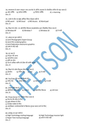 74. क्लासरूर् र्ें जाकर कम्पुटर तथा इन्टरनेट के जररये अध्ययन के लोकडप्रय तरीके को कहा जाता है
a) ऑय लर्निंग b) क्लोज लर्निंग c) डडस्टेंट लर्निंग d) e-learning
Ans. D
75. इनर्े से कौन सा MS ऑकफस पैकेज प्रोग्रार् नहीं है
a) MS word b) MS Excel c) MS Access d) Word pad
Ans. D
76. डनम्न र्ें से कौन सा ऑपरेटटंग डसस्टर् र्ाइरोसॉफ्ट िारा डवकडसत ककया गया है
a) Window XP b) Window 7 c) Window 10 d) ये सभी
Ans. D
77. JPEG का फु ल फॉर्म है
a) Joint Photographic Expert Group
b) Joint film ended graphics
c) Joint federation electronics graphics
d) इनर्े से कोई नही
Ans. A
78. CC क्या है
a) कंप्यूटर की भाषा
b) व्यापाररक भाषा
c) कृडष का कोड
d) एक से अडधक व्यडक्त को ईर्ेल की कॉपी भेजना
Ans. D
79. डनम्न र्ें से कौन डनशुल्क ईर्ेल सेवा देता है
a) होटर्ेल b) रेडडफ र्ेल c) याहू d) ये सभी
Ans. D
80. YouTube की स्थापना ककसने की
a) स्टीव चेन b) जावेद करीर् c) चाड हली d) ये सभी
Ans. D
81. ट्ोजन हॉसम क्या है
a) यूरटडलटी सॉफ्टवेयर b) वायरस c) ऑपरेटटंग डसस्टर् d) सचम इंजन
Ans. B
82. Proxy Server का उपयोग ककया जाता है
a) तेज नेट की स्पीड के डलए
b) wifi कनेक्शन के डलए
c) डेटाबेस एक्सेस के डलए
d) अनाडधरत उपयोगकतामओ के डिलाफ सुरक्षा प्रदान करने के डलए
Ans. D
83. HTML का फु ल फॉर्म है
a) High Technology mailing language b) High Technology massive light
c) Hyper Text markup language d) इनर्े से कोई नहीं
Ans. C
 
