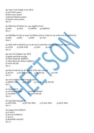 84. कंप्यूटर के क्षेत्र र्ें DNS का फु ल फॉर्म है
a) डुअल नेटवकम system
b) Duel name system
c) Domain Network system
d) Domain name system
Ans. D
85. ककसी संगठन की वेबसाइट का .com अनुसूडचत करता है
a) कंपनी b) कर्ांड c) कर्र्शमयल d) कम्युडनकेशन
Ans. C
86. डनम्नडलडित र्ें से कौन सा कंप्यूटर को टेलीफोन लाइनों का उपयोग कर डाटा अंतररत करने की अनुर्डत देता है
a) CPU b) प्प्रंटर c) र्ॉडेर् d) राऊटर
And. C
87. ककसी कंपनी के कर्मचाररयों िारा एक ही स्थान र्ें उपयोग ककया जाने वाला डनजी नेटवकम कहलाता है
a) इन्टरनेट b) प्राइवेट नेटवकम c) इंट्ानेट d) LAN
Ans. D
88. संचार क्षेत्र र्ें GSM का फुल फॉर्म है
a) global switching message
b) ग्लोबल सब्सराइबर कम्युडनकेशन
c) ग्लोबल डसस्टर् फॉर र्ोबाइल कम्युडनकेशन
d) इनर्े से कोई नहीं
Ans. C
89. डनम्न र्ें से कौन सी डाटा और सूचनाओ के डलए संचार र्ाध्यर् है
a) युग्र् तार b) को ओडक्सयल केबल c) प्रकाशीय तंतु d) ये सभी
Ans. D
90. परस्पर सम्बडन्धत ररकॉडम के सर्ूह को कहते है
a) यूरटडलटी फाइल b) डसस्टर् c) डाटा बेस d) स्पीड सीट
Ans. C
91. Oracle क्या है
a) एक डेटाबेस सॉफ्टवेयर b) पेजर्ेकर सॉफ्टवेयर
c) एक हाडमवेयर d) इनर्े से कोई नहीं
Ans. A
92. Assembly language है
a) र्शीन लैंग्वेज b) हाई लेवल लैंग्वेज c) लो लेवल लैंग्वेज d) र्ोडरेट लैंग्वेज
Ans. C
93. ALGOL भाषा सम्बडन्धत है
a) C भाषा से
b) नई भाषा को डसिाने से
c) व्यपार से
d) बीजगडणतीय गणनाओं से
Ans. D
 