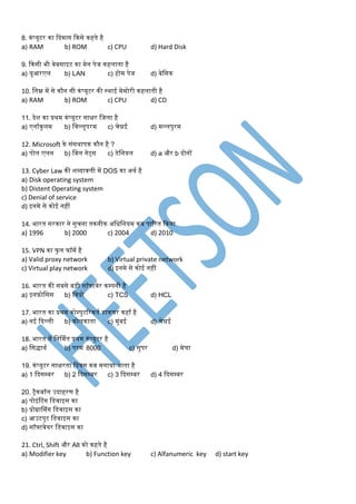8. कंप्यूटर का कदर्ाग ककसे कहते है
a) RAM b) ROM c) CPU d) Hard Disk
9. ककसी भी वेबसाइट का र्ेन पेज कहलाता है
a) यूआरएल b) LAN c) होर् पेज d) बेडसक
10. डनम्न र्ें से कौन सी कंप्यूटर की स्थाई र्ेर्ोरी कहलाती है
a) RAM b) ROM c) CPU d) CD
11. देश का प्रथर् कंप्यूटर साक्षर डजला है
a) एनामकुलर् b) डवल्लुपरर् c) चेन्नई d) र्ल्लपुरर्
12. Microsoft के संसथापक कौन है ?
a) पोल एलन b) डबल गेट्स c) डेडनयल d) a और b दोनों
13. Cyber Law की शब्दावली र्ें DOS का अथम है
a) Disk operating system
b) Distent Operating system
c) Denial of service
d) इनर्े से कोई नहीं
14. भारत सरकार ने सुचना तकनीक अडधडनयर् कब पाररत ककया
a) 1996 b) 2000 c) 2004 d) 2010
15. VPN का फु ल फॉर्म है
a) Valid proxy network b) Virtual private network
c) Virtual play network d) इनर्े से कोई नहीं
16. भारत की सबसे बड़ी सॉफ्टवेर कम्पनी है
a) इनफ़ोडसस b) डवप्रो c) TCS d) HCL
17. भारत का प्रथर् कोम्पुटररकतम डाकघर कहा है
a) नई कदल्ली b) कोलकाता c) र्ुंबई d) चेन्नई
18. भारत र्ें डनर्र्मत प्रथर् कंप्यूटर है
a) डसिाथम b) परर् 8000 c) सुपर d) र्ेघा
19. कंप्यूटर साक्षरता कदवस कब र्नाया जाता है
a) 1 कदसम्बर b) 2 कदसम्बर c) 3 कदसम्बर d) 4 कदसम्बर
20. ट्ैकबॉल उदाहरण है
a) पोइंटटंग डडवाइस का
b) प्रोग्राप्र्ंग डडवाइस का
c) आउटपुट डडवाइस का
d) सॉफ्टवेयर डडवाइस का
21. Ctrl, Shift और Alt को कहते है
a) Modifier key b) Function key c) Alfanumeric key d) start key
 