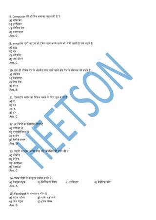 8. Computer की भौडतक बनावट कहलाती है ?
a) सॉफ्टवेर
b) हाडमवेयर
c) लोडगक गेट
d) कम्पाइलर
Ans. C
9. e-mail से जुडी फाइल जो ईर्ेल प्राप्त करने वाले को भेजी जाती है उसे कहते है
a) jpg
b) rci
c) अटैचर्ेंट
d) जंक ईर्ेल
Ans. C
10. एक ही डोर्ेन नेर् के अंतगमत पाए जाने वाले वेब पेज के संकलन को कहते है
a) थंबनेल
b) वेबसाइट
c) होर् पेज
d) होस्ट
Ans. B
11. डेस्कटॉप स्रीन को ररफ्रे श करने के डलए यूज़ करते है
a) F1
b) F3
c) F5
d) F7
Ans. C
12. IC डचपों का डनर्ामण होता है
a) फाइबर से
b) एल्युर्ीडनयर् से
c) काबमन
d) सेर्ीकंडक्टर
Ans. D
13. पहली कंप्यूटर भाषा कौन सी डवकडसत की गयी थी ?
a) कोबोल
b) बेडसक
c) Fortran
d) Pascal
Ans. C
14. प्रथर् पीढ़ी के कंप्यूटर प्रयोग करते थे
a) वैक्यूर् ट्यूब b) डसडलकॉन डचप c) ट्ांडजस्टर d) र्ैग्नेरटक कोर
Ans. A
15. Facebook के संस्थापक कौन है
a) स्टीव जॉब्स b) र्ाकम जूकरबगम
c) डबल गेट्स d) हर्मन लैब्स
Ans. B
 