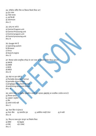 24. इंटीग्रेटेड सर्कमट डचप का डवकास ककसने ककया था?
a) CV रर्ण
b) रॉबटम नायक
c) JS ककल्बी
d) आइन्स्टाइन
Ans. C
25. CPU का अथम है
a) Central Program unit
b) Central Processing unit
c) Control program unit
d) Control processing unit
Ans. B
26. Google क्या है
a) operating system
b) Browser
c) Virus
d) Search engine
Ans. D
27. ककसका प्रयोग वस्तुडनष्ठ परीक्षा र्ें उत्तर पत्रक को जांचने के डलए ककया जाता है
a) MICR
b) OMR
c) OCR
d) MCR
Ans. B
28. PDF का फु ल फॉर्म है
a) Portable document format
b) portable drive format
c) proglogue document format
d) publishing document format
Ans. A
29. इनर्े से कौन सा उद्द्योग चुम्बकीय स्याही गुण पहचान (MICR) का प्राथडर्क उपयोग करता है
a) ककताब छपाई
b) अख़बार उद्द्योग
c) बैंक
d) इनर्े से कोई नहीं
Ans. C
30. लेजर प्प्रंटर र्ें होता है
a) लेजर बीर् b) प्रकाशीय ड्रर् c) आवेडशत स्याही टोनर d) ये सभी
Ans. D
31. डवश्व का प्रथर् सुपर कंप्यूटर का डनर्ामण ककया
a) IBM b) Apple
c) CRC d) C-DAC
Ans. C
 