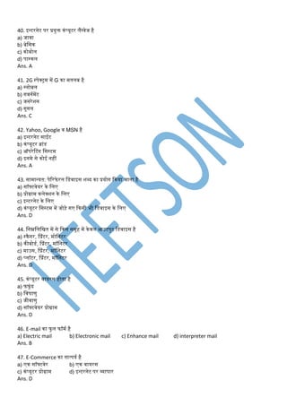 40. इन्टरनेट पर प्रयुक्त कंप्यूटर लैंग्वेज है
a) जावा
b) बेडसक
c) कोबोल
d) पास्कल
Ans. A
41. 2G स्पेक्ट्र् र्ें G का र्तलब है
a) ग्लोबल
b) गवनमर्ेंट
c) जनरेशन
d) गूगल
Ans. C
42. Yahoo, Google व MSN है
a) इन्टरनेट साईट
b) कंप्यूटर ब्ांड
c) ऑपरेटटंग डसस्टर्
d) इनर्े से कोई नहीं
Ans. A
43. सार्ान्यत: पेररफे रल डडवाइस शब्द का प्रयोग ककया जाता है
a) सॉफ्टवेयर के डलए
b) प्रोग्रार् कलेक्शन के डलए
c) इन्टरनेट के डलए
d) कंप्यूटर डसस्टर् र्ें जोड़े गए ककसी भी डडवाइस के डलए
Ans. D
44. डनम्नडलडित र्ें से ककस सर्ूह र्ें केवल आउटपुट डडवाइस है
a) स्कैनर, प्प्रंटर, र्ोडनटर
b) कीबोडम, प्प्रंटर, र्ॉडनटर
c) र्ाउस, प्प्रंटर, र्ॉडनटर
d) प्लॉटर, प्प्रंटर, र्ॉडनटर
Ans. D
45. कंप्यूटर वायरस होता है
a) फफूं द
b) डवषाणु
c) जीवाणु
d) सॉफ्टवेयर प्रोग्रार्
Ans. D
46. E-mail का फु ल फॉर्म है
a) Electric mail b) Electronic mail c) Enhance mail d) interpreter mail
Ans. B
47. E-Commerce का तात्पयम है
a) एक सॉफ्टवेर b) एक वायरस
c) कंप्यूटर प्रोग्रार् d) इन्टरनेट पर व्यापार
Ans. D
 