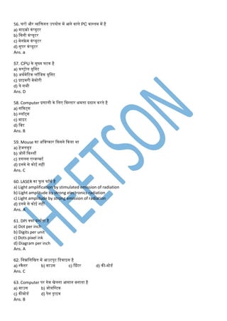 56. घरों और व्यडक्तगत उपयोग र्ें आने वाले PC वास्तर् र्ें है
a) र्ाइरो कंप्यूटर
b) डर्नी कंप्यूटर
c) र्ेनफ्रे र् कंप्यूटर
d) सुपर कंप्यूटर
Ans. a
57. CPU के र्ुख्य घटक है
a) कण्ट्ोल यूडनट
b) अथमर्ेरटक लॉडजक यूडनट
c) प्राइर्री र्ेर्ोरी
d) ये सभी
Ans. D
58. Computer प्रणाली के डलए डवस्तार क्षर्ता प्रदान करते है
a) सॉकेट्स
b) स्लॉट्स
c) बाइट
d) डबट
Ans. B
59. Mouse का अडवष्कार ककसने ककया था
a) हेजलवुड
b) जोगे ककस्तों
c) डगलस एन्जल्बटम
d) इनर्े से कोई नहीं
Ans. C
60. LASER का फु ल फॉर्म है
a) Light amplification by stimulated emission of radiation
b) Light amplitude by strong electronics radiation
c) Light amplitude by strong emission of radiation
d) इनर्े से कोई नहीं
Ans. A
61. DPI क्या दशामता है
a) Dot per inch
b) Digits per unit
c) Dots pixel ink
d) Diagram per inch
Ans. A
62. डनम्नडलडित र्ें आउटपुट डडवाइस है
a) स्कैनर b) र्ाउस c) प्प्रंटर d) की-बोडम
Ans. C
63. Computer पर गेर् िेलना आसान बनाता है
a) र्ाउस b) जोयडस्टक
c) कीबोडम d) पेन ड्राइव
Ans. B
 