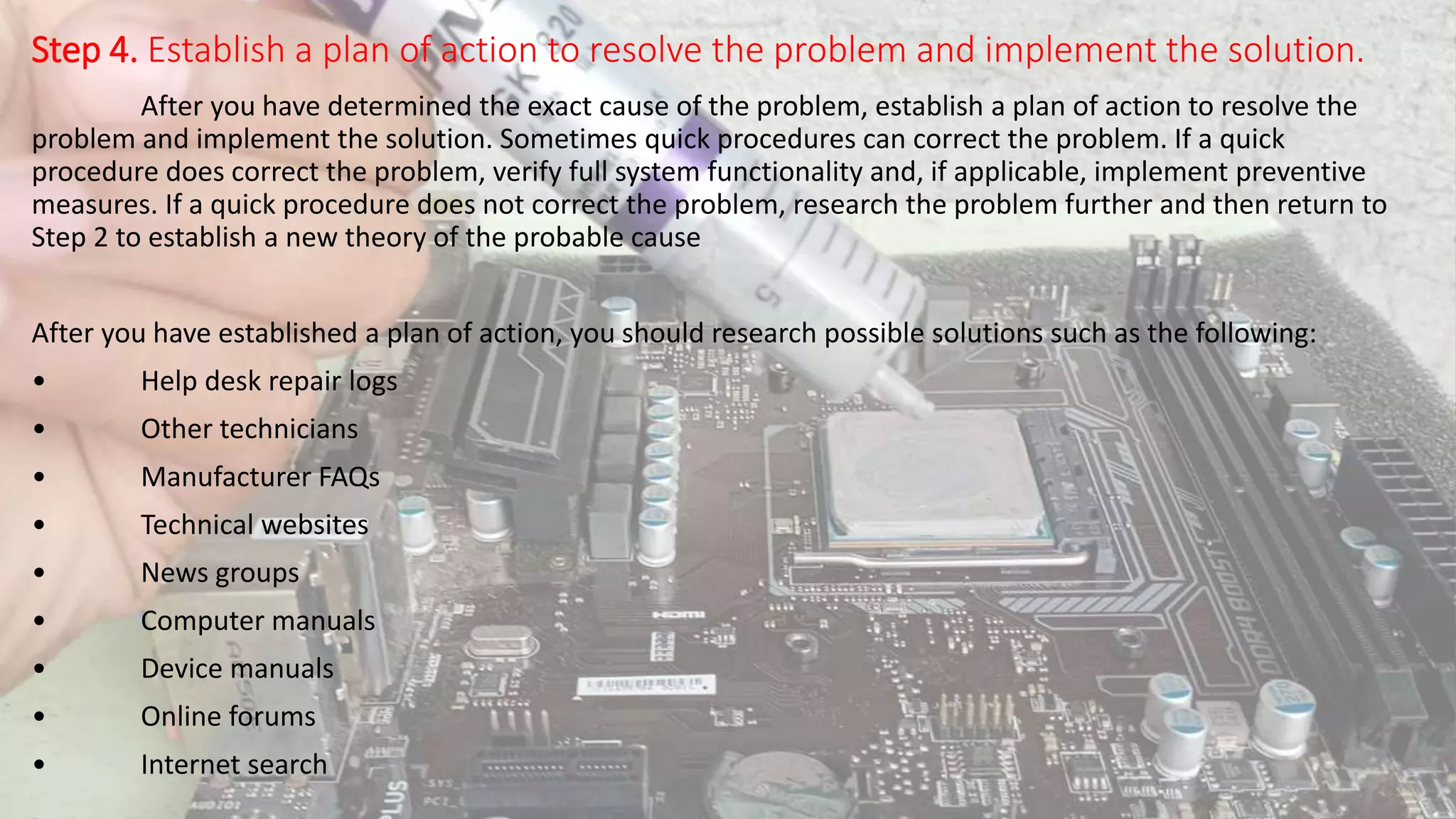 Step 4. Establish a plan of action to resolve the problem and implement the solution.
After you have determined the exact cause of the problem, establish a plan of action to resolve the
problem and implement the solution. Sometimes quick procedures can correct the problem. If a quick
procedure does correct the problem, verify full system functionality and, if applicable, implement preventive
measures. If a quick procedure does not correct the problem, research the problem further and then return to
Step 2 to establish a new theory of the probable cause
After you have established a plan of action, you should research possible solutions such as the following:
• Help desk repair logs
• Other technicians
• Manufacturer FAQs
• Technical websites
• News groups
• Computer manuals
• Device manuals
• Online forums
• Internet search
 