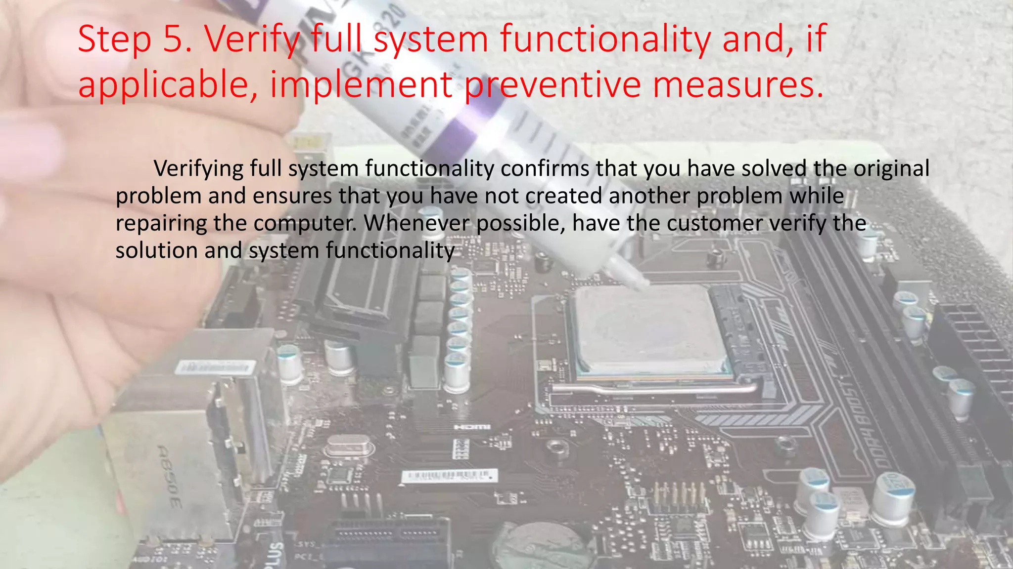 Step 5. Verify full system functionality and, if
applicable, implement preventive measures.
Verifying full system functionality confirms that you have solved the original
problem and ensures that you have not created another problem while
repairing the computer. Whenever possible, have the customer verify the
solution and system functionality
 