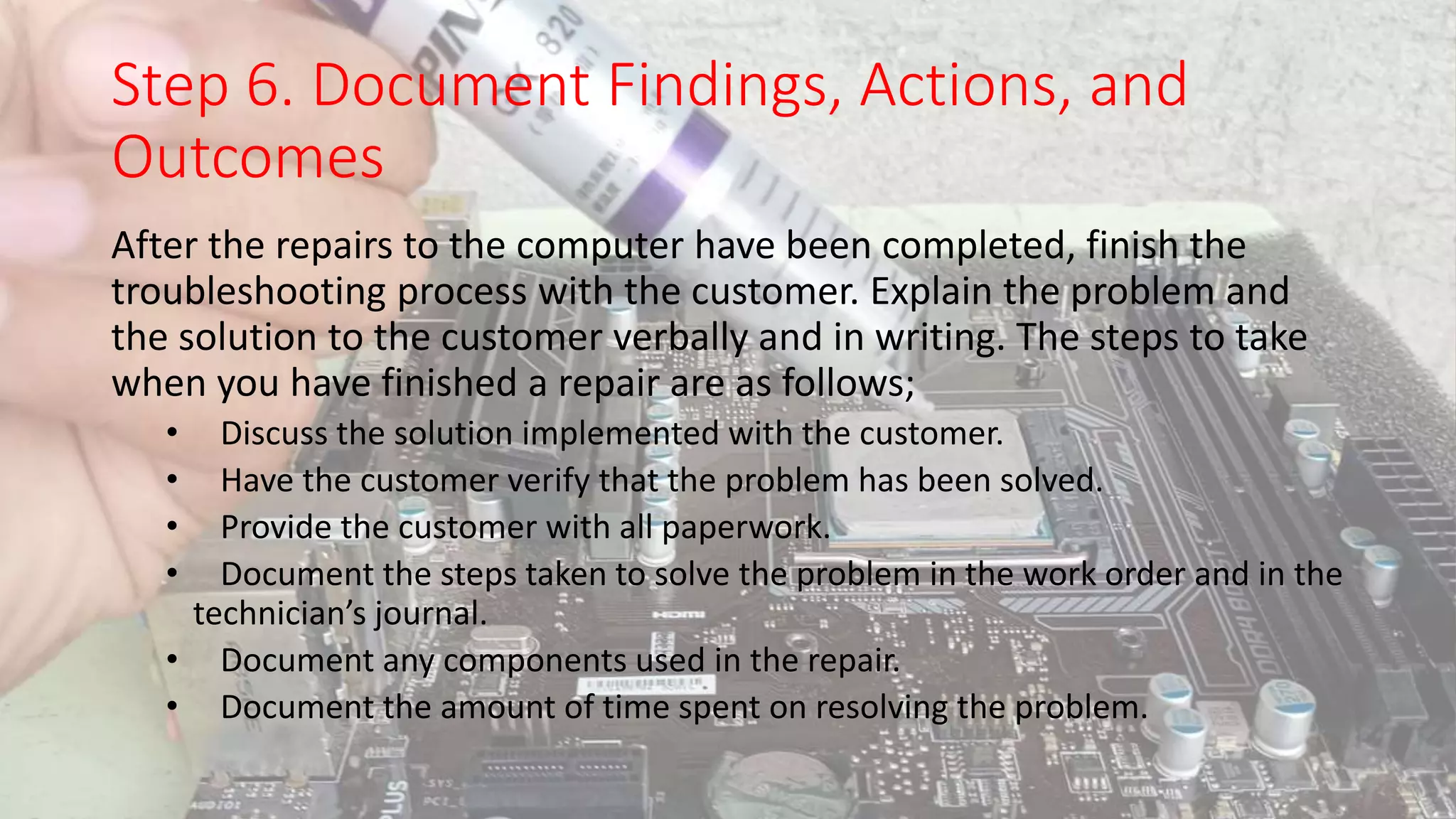 Step 6. Document Findings, Actions, and
Outcomes
After the repairs to the computer have been completed, finish the
troubleshooting process with the customer. Explain the problem and
the solution to the customer verbally and in writing. The steps to take
when you have finished a repair are as follows;
• Discuss the solution implemented with the customer.
• Have the customer verify that the problem has been solved.
• Provide the customer with all paperwork.
• Document the steps taken to solve the problem in the work order and in the
technician’s journal.
• Document any components used in the repair.
• Document the amount of time spent on resolving the problem.
 