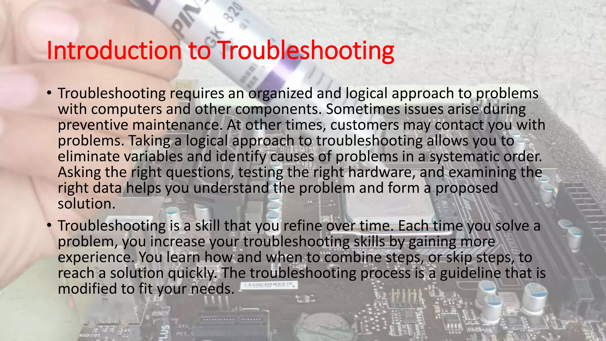 Introduction to Troubleshooting
• Troubleshooting requires an organized and logical approach to problems
with computers and other components. Sometimes issues arise during
preventive maintenance. At other times, customers may contact you with
problems. Taking a logical approach to troubleshooting allows you to
eliminate variables and identify causes of problems in a systematic order.
Asking the right questions, testing the right hardware, and examining the
right data helps you understand the problem and form a proposed
solution.
• Troubleshooting is a skill that you refine over time. Each time you solve a
problem, you increase your troubleshooting skills by gaining more
experience. You learn how and when to combine steps, or skip steps, to
reach a solution quickly. The troubleshooting process is a guideline that is
modified to fit your needs.
 
