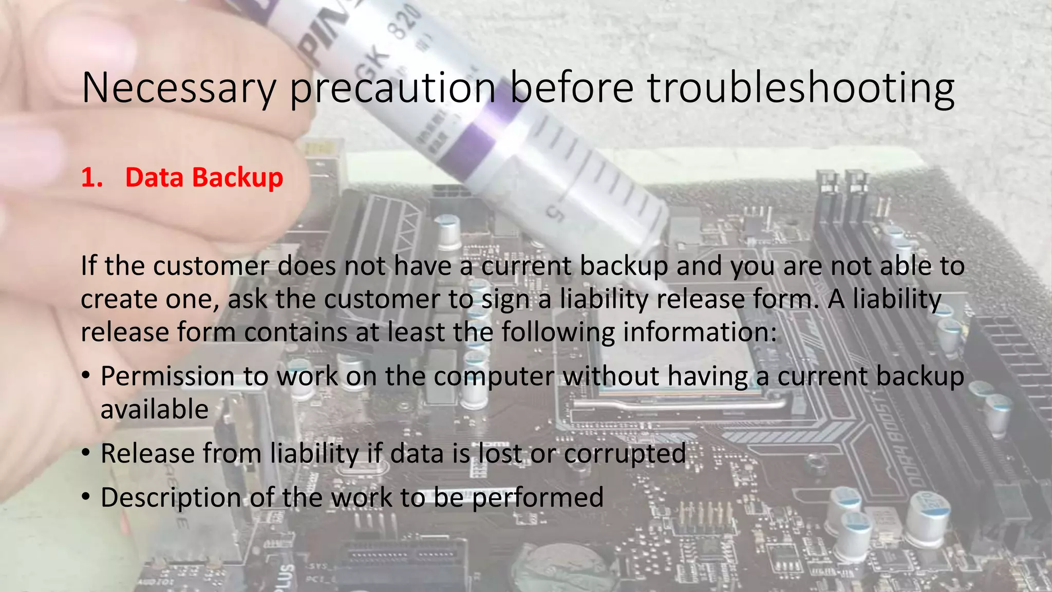 Necessary precaution before troubleshooting
1. Data Backup
If the customer does not have a current backup and you are not able to
create one, ask the customer to sign a liability release form. A liability
release form contains at least the following information:
• Permission to work on the computer without having a current backup
available
• Release from liability if data is lost or corrupted
• Description of the work to be performed
 