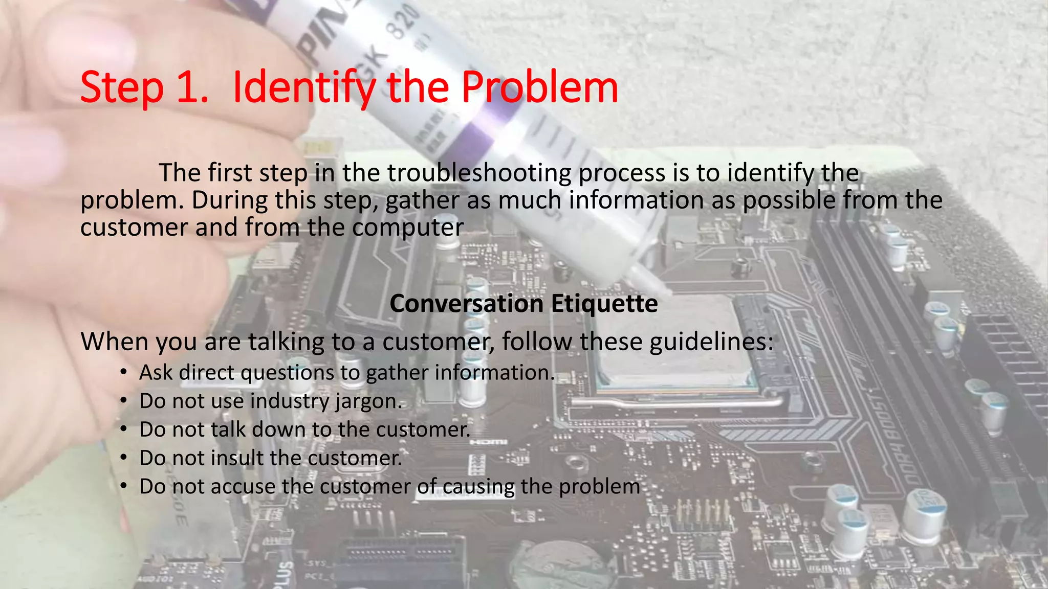 Step 1. Identify the Problem
The first step in the troubleshooting process is to identify the
problem. During this step, gather as much information as possible from the
customer and from the computer
Conversation Etiquette
When you are talking to a customer, follow these guidelines:
• Ask direct questions to gather information.
• Do not use industry jargon.
• Do not talk down to the customer.
• Do not insult the customer.
• Do not accuse the customer of causing the problem
 