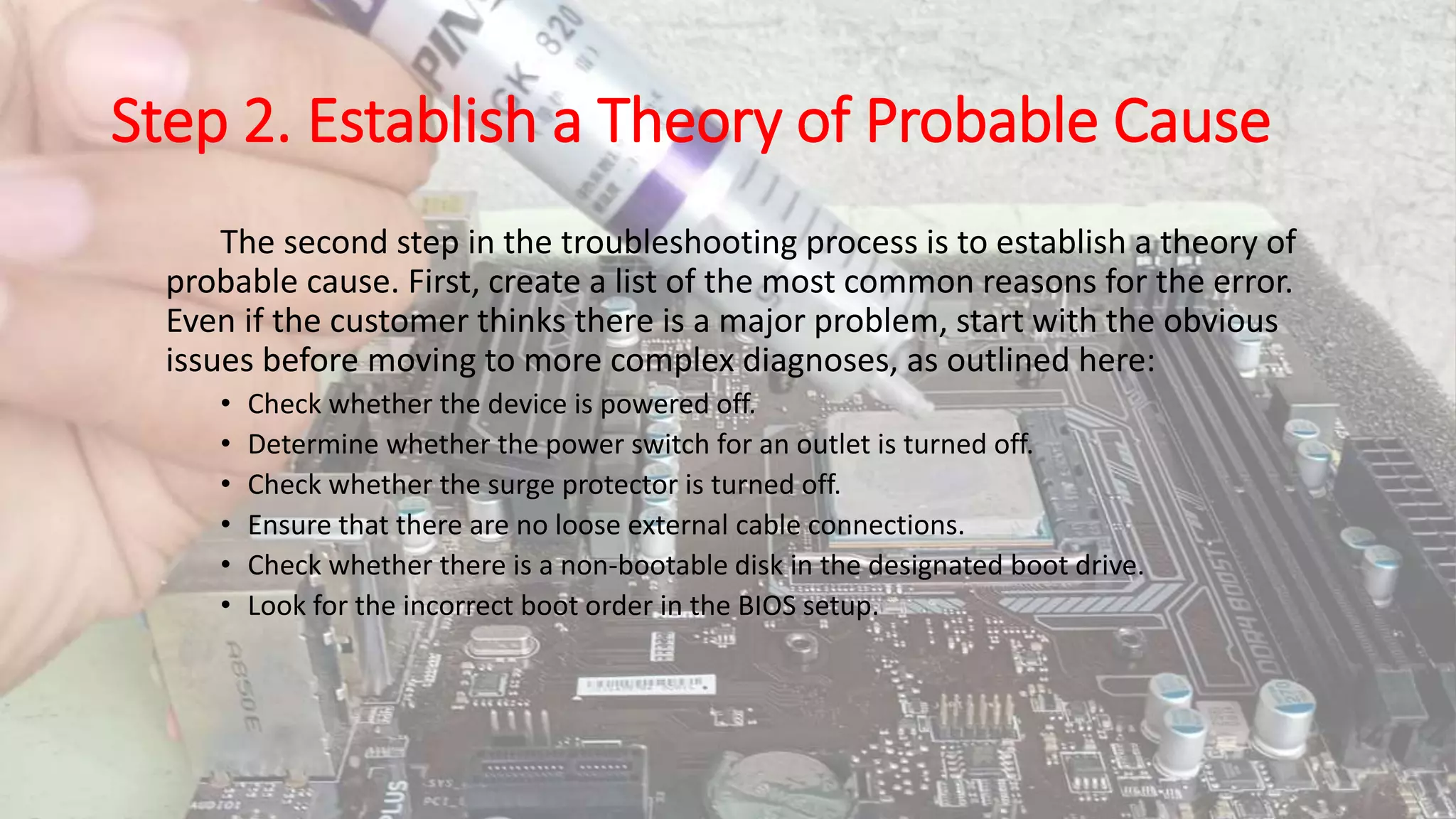Step 2. Establish a Theory of Probable Cause
The second step in the troubleshooting process is to establish a theory of
probable cause. First, create a list of the most common reasons for the error.
Even if the customer thinks there is a major problem, start with the obvious
issues before moving to more complex diagnoses, as outlined here:
• Check whether the device is powered off.
• Determine whether the power switch for an outlet is turned off.
• Check whether the surge protector is turned off.
• Ensure that there are no loose external cable connections.
• Check whether there is a non-bootable disk in the designated boot drive.
• Look for the incorrect boot order in the BIOS setup.
 
