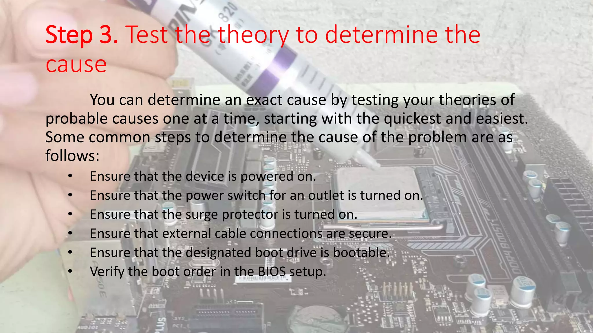 Step 3. Test the theory to determine the
cause
You can determine an exact cause by testing your theories of
probable causes one at a time, starting with the quickest and easiest.
Some common steps to determine the cause of the problem are as
follows:
• Ensure that the device is powered on.
• Ensure that the power switch for an outlet is turned on.
• Ensure that the surge protector is turned on.
• Ensure that external cable connections are secure.
• Ensure that the designated boot drive is bootable.
• Verify the boot order in the BIOS setup.
 