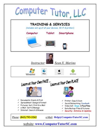 TRAINING & SERVICES
(includes set-up of all your devices, Wi-Fi & printer)
Computer Tablet Smartphone
Instructor: Sean X. Marino
✓ Documents: Create & Print
✓ Spreadsheet: Design & Format
✓ Pictures: Sort, Print & e-Mail
✓ e-Mail: Sort & Manage
✓ Internet: Search & Browse
✓ Printer: Copy & Scan
✓ Social Networking: facebook
✓ Video Call: Skype & FaceTime
✓ Data Backup: Files & Pictures
✓ Security: Antivirus & Updates
Phone: (843) 793-3262 e-Mail: Help@ComputerTutorSC.com
website: www.ComputerTutorSC.com
 