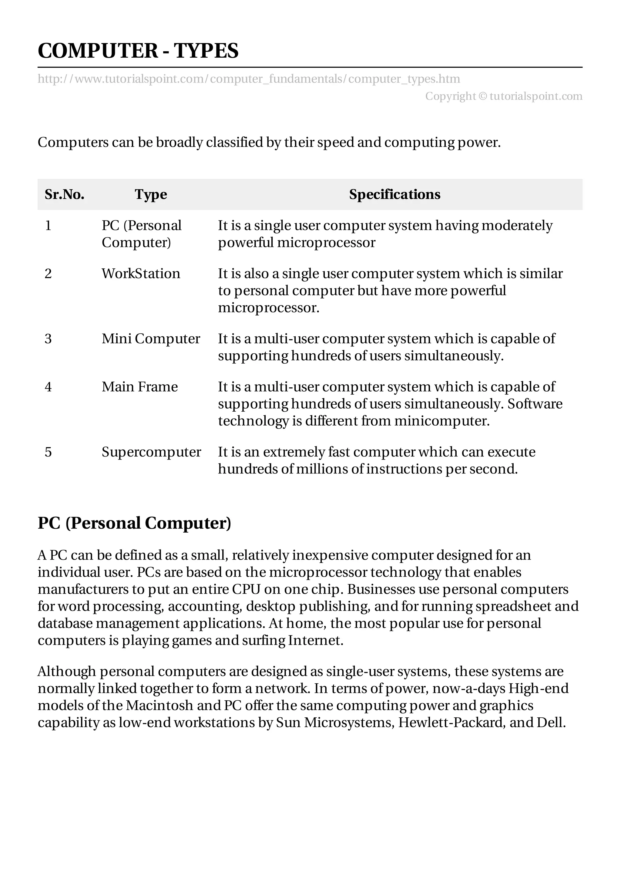http://www.tutorialspoint.com/computer_fundamentals/computer_types.htm
Copyright © tutorialspoint.com
COMPUTER - TYPES
Computers can be broadly classified by their speed and computing power.
Sr.No. Type Specifications
1 PC (Personal
Computer)
It is a single user computer system having moderately
powerful microprocessor
2 WorkStation It is also a single user computer system which is similar
to personal computer but have more powerful
microprocessor.
3 Mini Computer It is a multi-user computer system which is capable of
supporting hundreds of users simultaneously.
4 Main Frame It is a multi-user computer system which is capable of
supporting hundreds of users simultaneously. Software
technology is different from minicomputer.
5 Supercomputer It is an extremely fast computer which can execute
hundreds of millions of instructions per second.
PC (Personal Computer)
A PC can be defined as a small, relatively inexpensive computer designed for an
individual user. PCs are based on the microprocessor technology that enables
manufacturers to put an entire CPU on one chip. Businesses use personal computers
for word processing, accounting, desktop publishing, and for running spreadsheet and
database management applications. At home, the most popular use for personal
computers is playing games and surfing Internet.
Although personal computers are designed as single-user systems, these systems are
normally linked together to form a network. In terms of power, now-a-days High-end
models of the Macintosh and PC offer the same computing power and graphics
capability as low-end workstations by Sun Microsystems, Hewlett-Packard, and Dell.
 