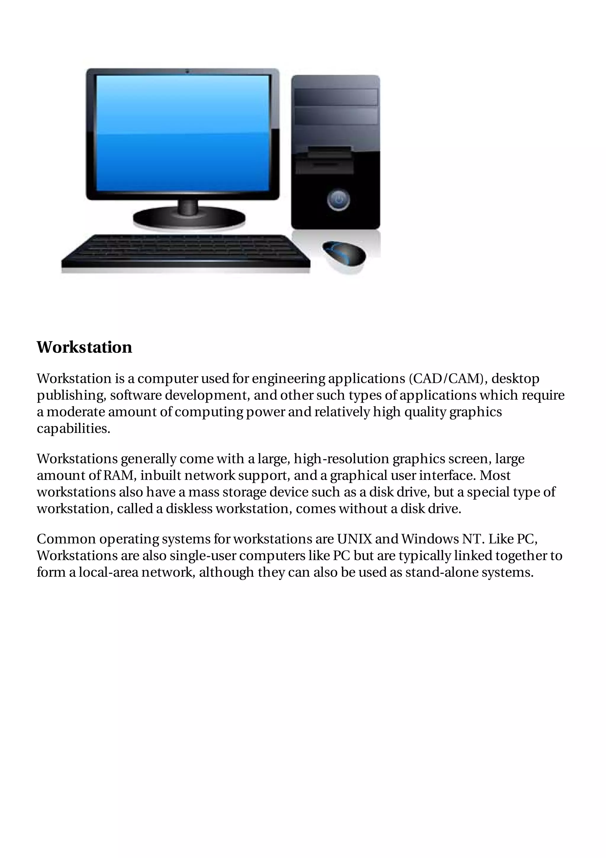 Workstation
Workstation is a computer used for engineering applications (CAD/CAM), desktop
publishing, software development, and other such types of applications which require
a moderate amount of computing power and relatively high quality graphics
capabilities.
Workstations generally come with a large, high-resolution graphics screen, large
amount of RAM, inbuilt network support, and a graphical user interface. Most
workstations also have a mass storage device such as a disk drive, but a special type of
workstation, called a diskless workstation, comes without a disk drive.
Common operating systems for workstations are UNIX and Windows NT. Like PC,
Workstations are also single-user computers like PC but are typically linked together to
form a local-area network, although they can also be used as stand-alone systems.
 
