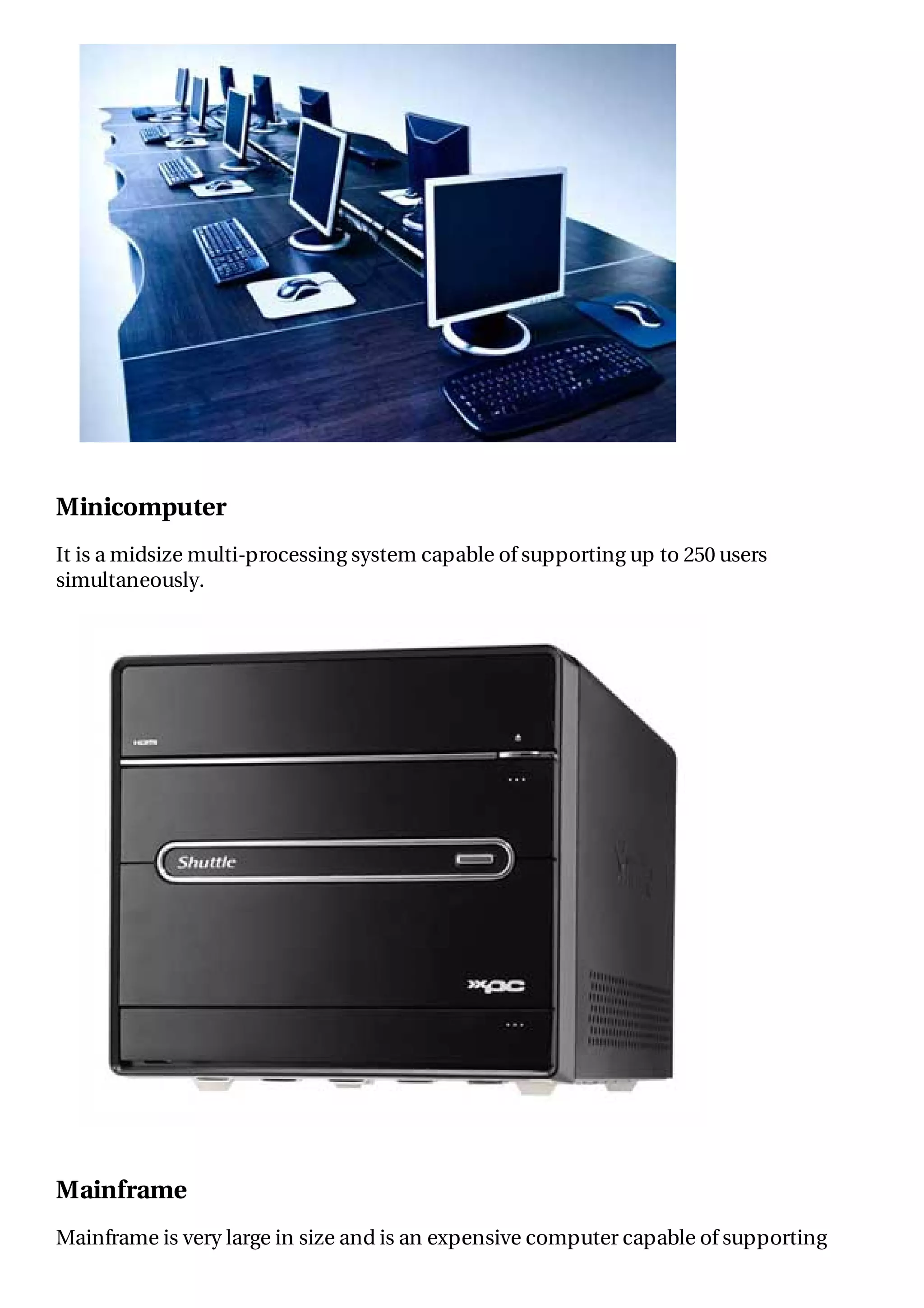 Minicomputer
It is a midsize multi-processing system capable of supporting up to 250 users
simultaneously.
Mainframe
Mainframe is very large in size and is an expensive computer capable of supporting
 