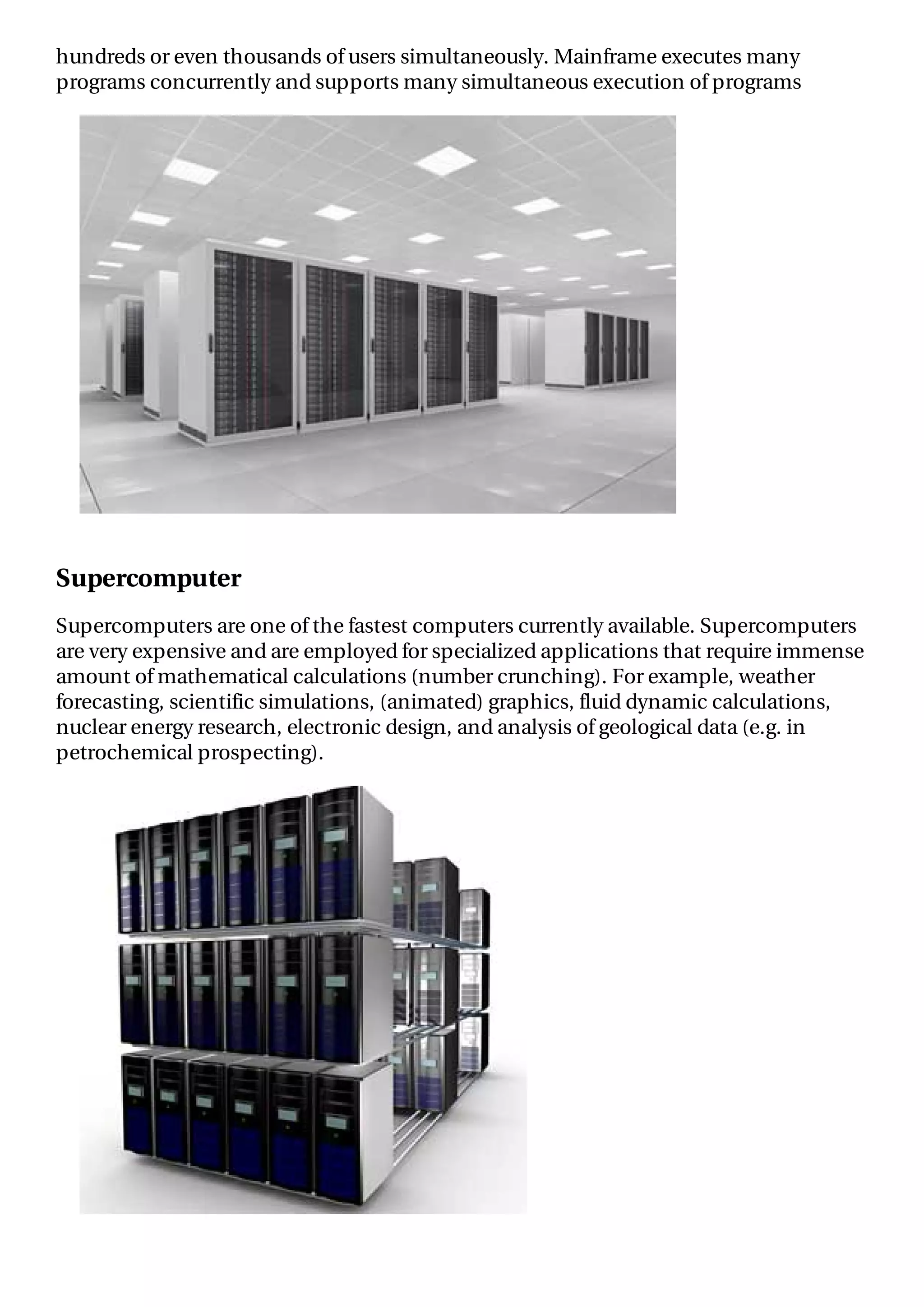 hundreds or even thousands of users simultaneously. Mainframe executes many
programs concurrently and supports many simultaneous execution of programs
Supercomputer
Supercomputers are one of the fastest computers currently available. Supercomputers
are very expensive and are employed for specialized applications that require immense
amount of mathematical calculations (number crunching). For example, weather
forecasting, scientific simulations, (animated) graphics, fluid dynamic calculations,
nuclear energy research, electronic design, and analysis of geological data (e.g. in
petrochemical prospecting).
 