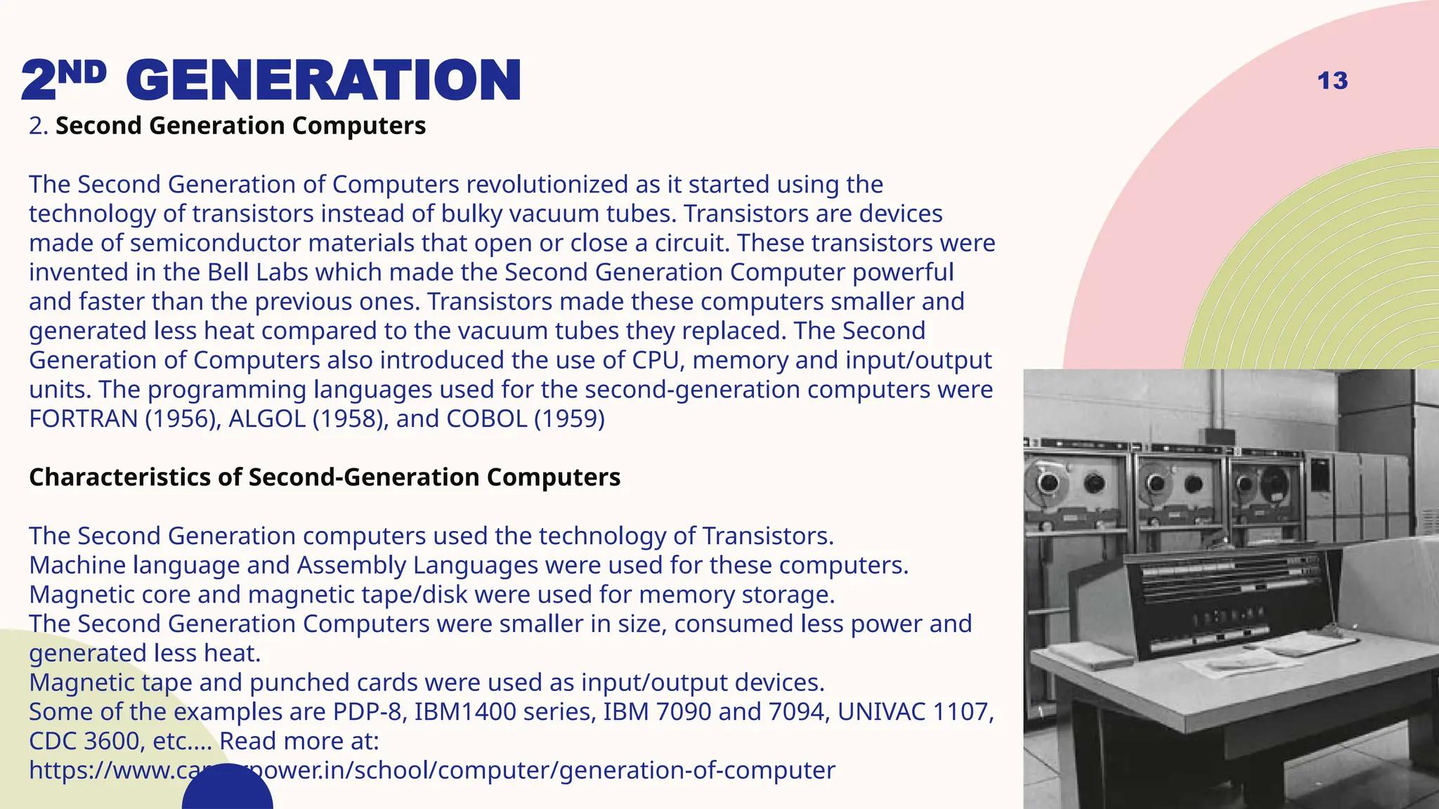 13
2ND
GENERATION
2. Second Generation Computers
The Second Generation of Computers revolutionized as it started using the
technology of transistors instead of bulky vacuum tubes. Transistors are devices
made of semiconductor materials that open or close a circuit. These transistors were
invented in the Bell Labs which made the Second Generation Computer powerful
and faster than the previous ones. Transistors made these computers smaller and
generated less heat compared to the vacuum tubes they replaced. The Second
Generation of Computers also introduced the use of CPU, memory and input/output
units. The programming languages used for the second-generation computers were
FORTRAN (1956), ALGOL (1958), and COBOL (1959)
Characteristics of Second-Generation Computers
The Second Generation computers used the technology of Transistors.
Machine language and Assembly Languages were used for these computers.
Magnetic core and magnetic tape/disk were used for memory storage.
The Second Generation Computers were smaller in size, consumed less power and
generated less heat.
Magnetic tape and punched cards were used as input/output devices.
Some of the examples are PDP-8, IBM1400 series, IBM 7090 and 7094, UNIVAC 1107,
CDC 3600, etc.... Read more at:
https://www.careerpower.in/school/computer/generation-of-computer
 