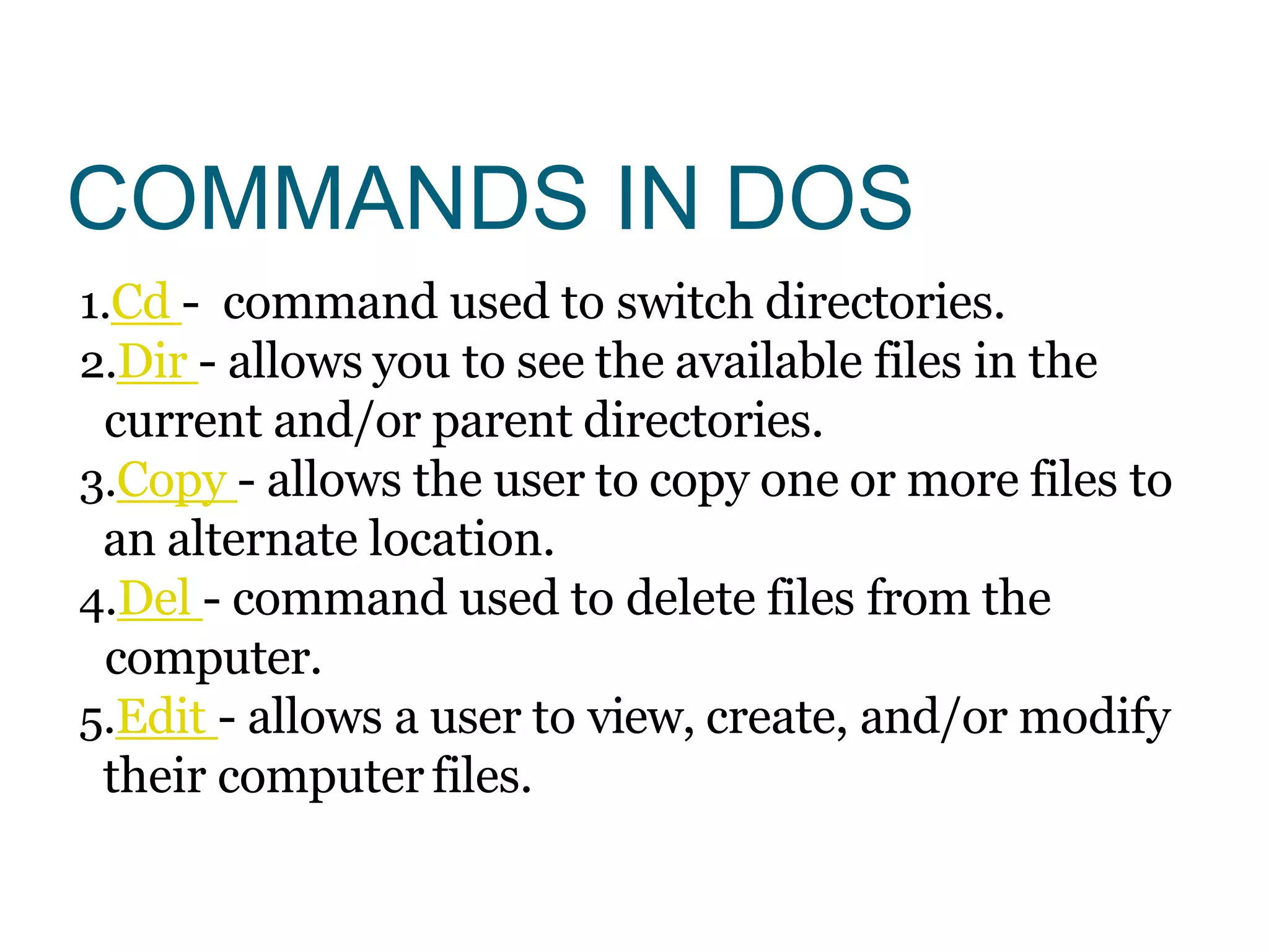 COMMANDS IN DOS
1.Cd - command used to switch directories.
2.Dir - allows you to see the available files in the
current and/or parent directories.
3.Copy - allows the user to copy one or more files to
an alternate location.
4.Del - command used to delete files from the
computer.
5.Edit - allows a user to view, create, and/or modify
their computer files.
 