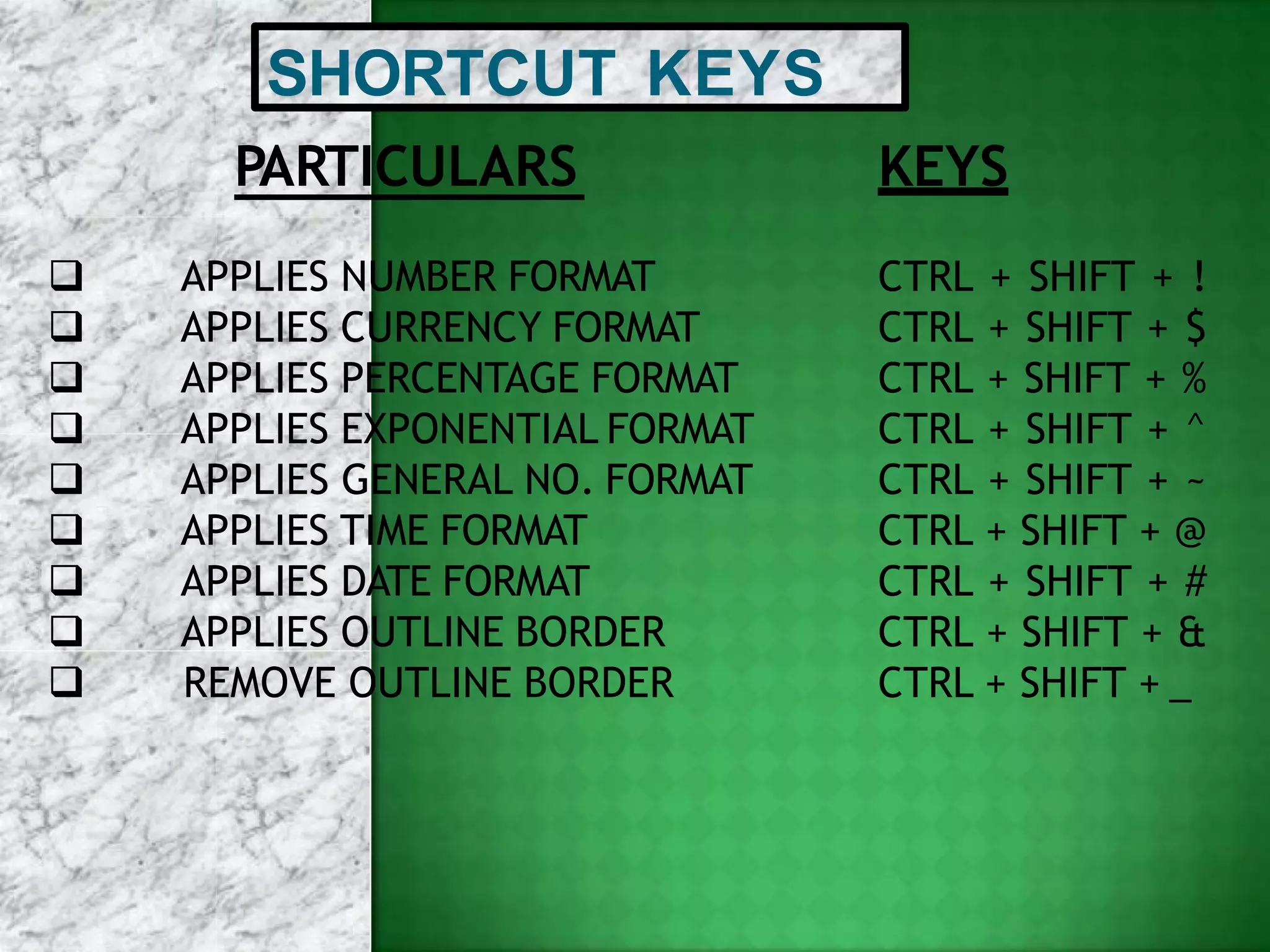 SHORTCUT KEYS
PARTICULARS
 APPLIES NUMBER FORMAT
 APPLIES CURRENCY FORMAT
 APPLIES PERCENTAGE FORMAT
 APPLIES EXPONENTIAL FORMAT
 APPLIES GENERAL NO. FORMAT
 APPLIES TIME FORMAT
 APPLIES DATE FORMAT
 APPLIES OUTLINE BORDER
 REMOVE OUTLINE BORDER
KEYS
CTRL + SHIFT + !
CTRL + SHIFT + $
CTRL + SHIFT + %
CTRL + SHIFT + ^
CTRL + SHIFT + ~
CTRL + SHIFT + @
CTRL + SHIFT + #
CTRL + SHIFT + &
CTRL + SHIFT + _
 