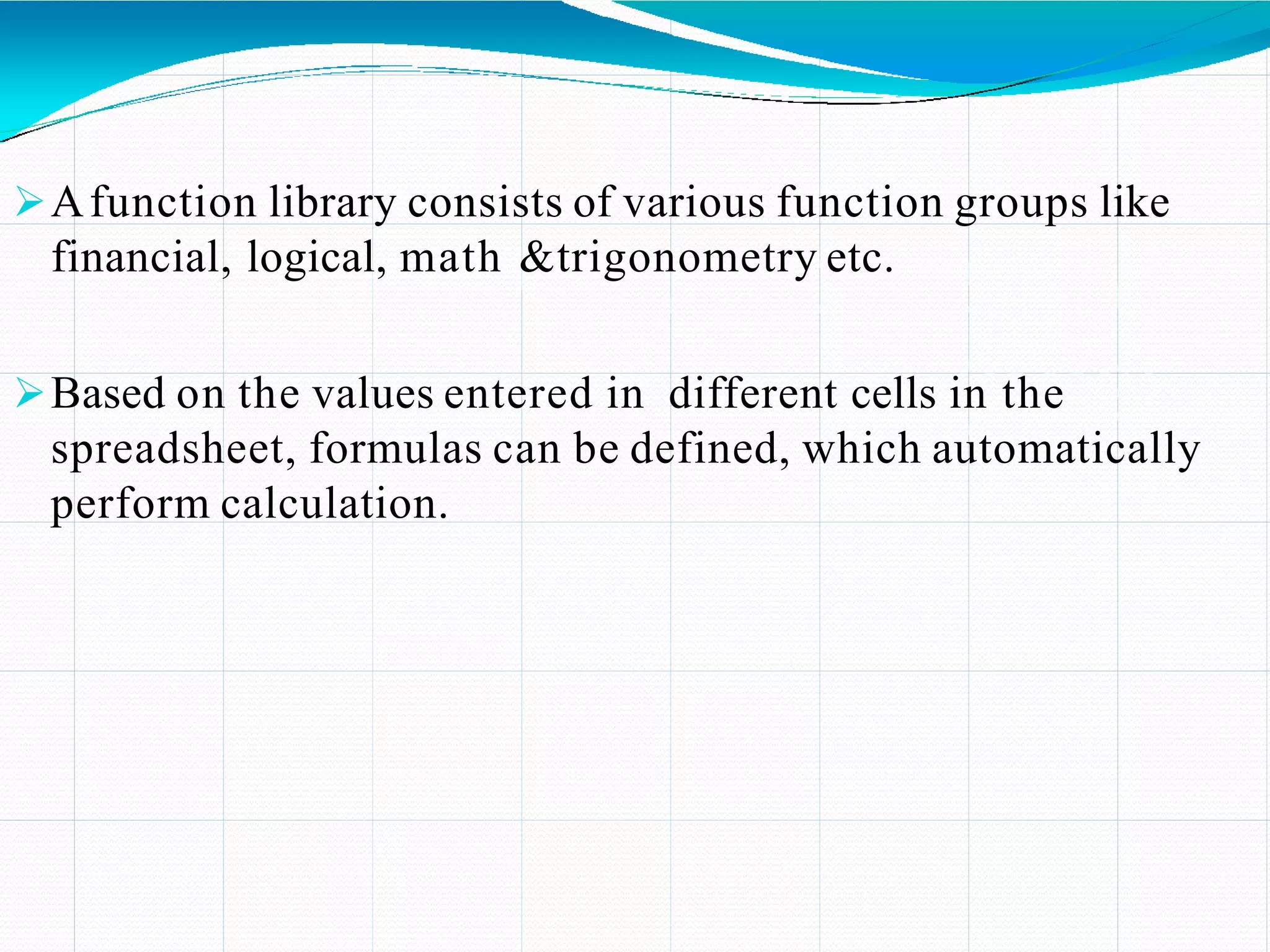 Afunction library consists of various function groups like
financial, logical, math &trigonometry etc.
Based on the values entered in different cells in the
spreadsheet, formulas can be defined, which automatically
perform calculation.
 