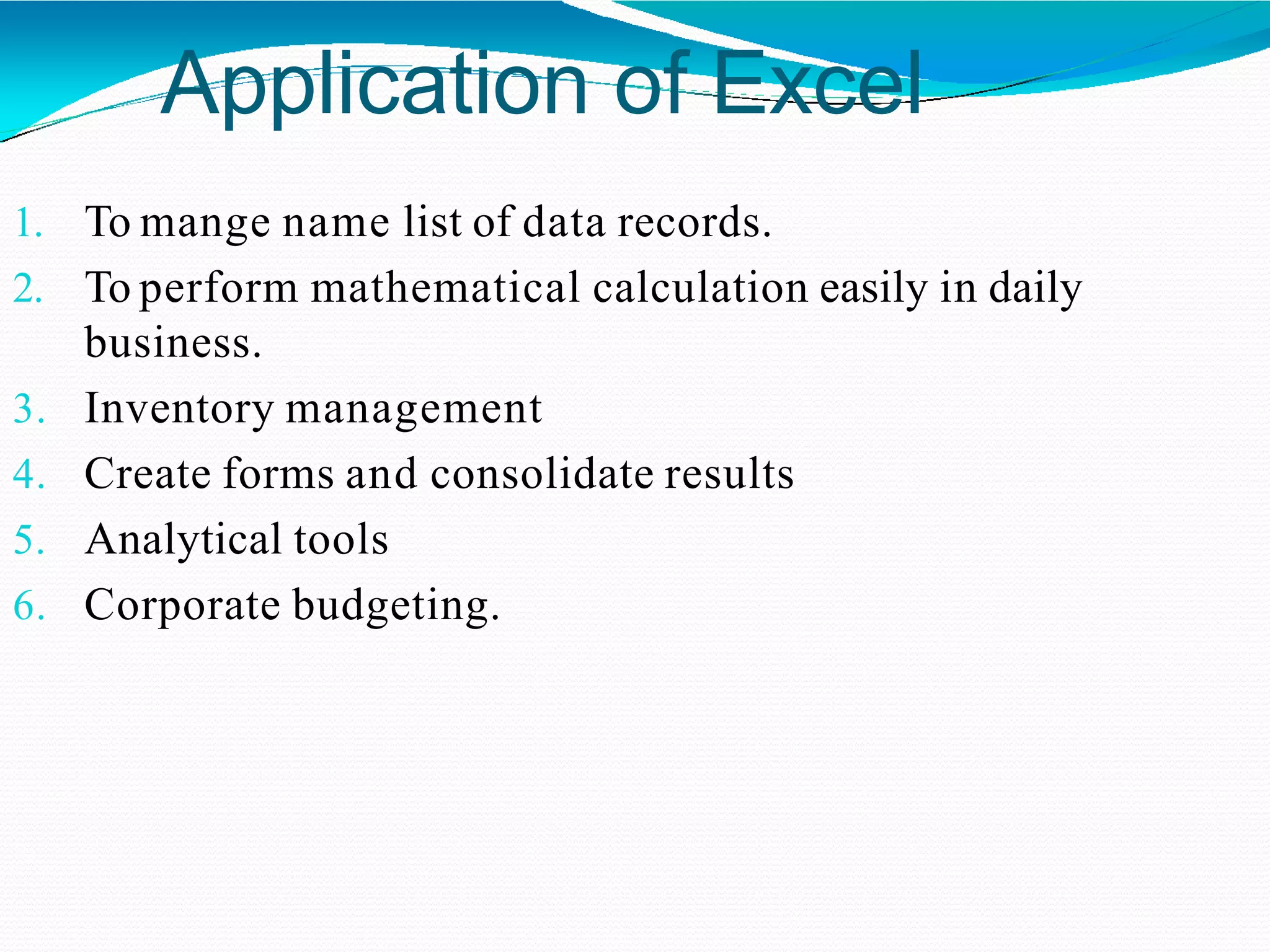 Application of Excel
1. To mange name list of data records.
2. To perform mathematical calculation easily in daily
business.
3. Inventory management
4. Create forms and consolidate results
5. Analytical tools
6. Corporate budgeting.
 