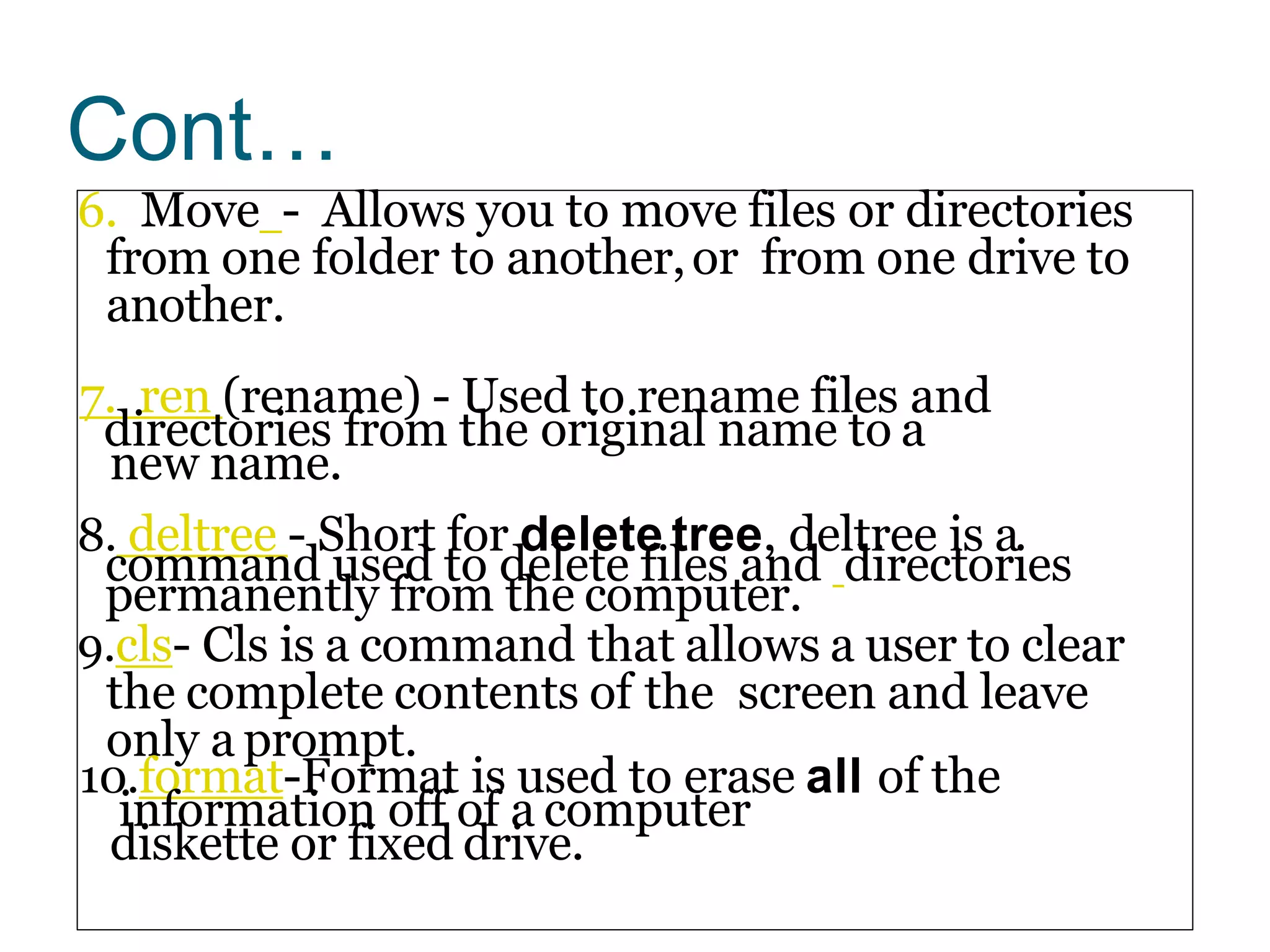Cont…
6. Move - Allows you to move files or directories
from one folder to another,or from one drive to
another.
7. ren (rename) - Used to rename files and
directories from the original name to a
new name.
8. deltree - Short for delete tree, deltree is a
command used to delete files and directories
permanently from the computer.
9.cls- Cls is a command that allows a user to clear
the complete contents of the screen and leave
only a prompt.
10.format-Format is used to erase all of the
information off of a computer
diskette or fixed drive.
 
