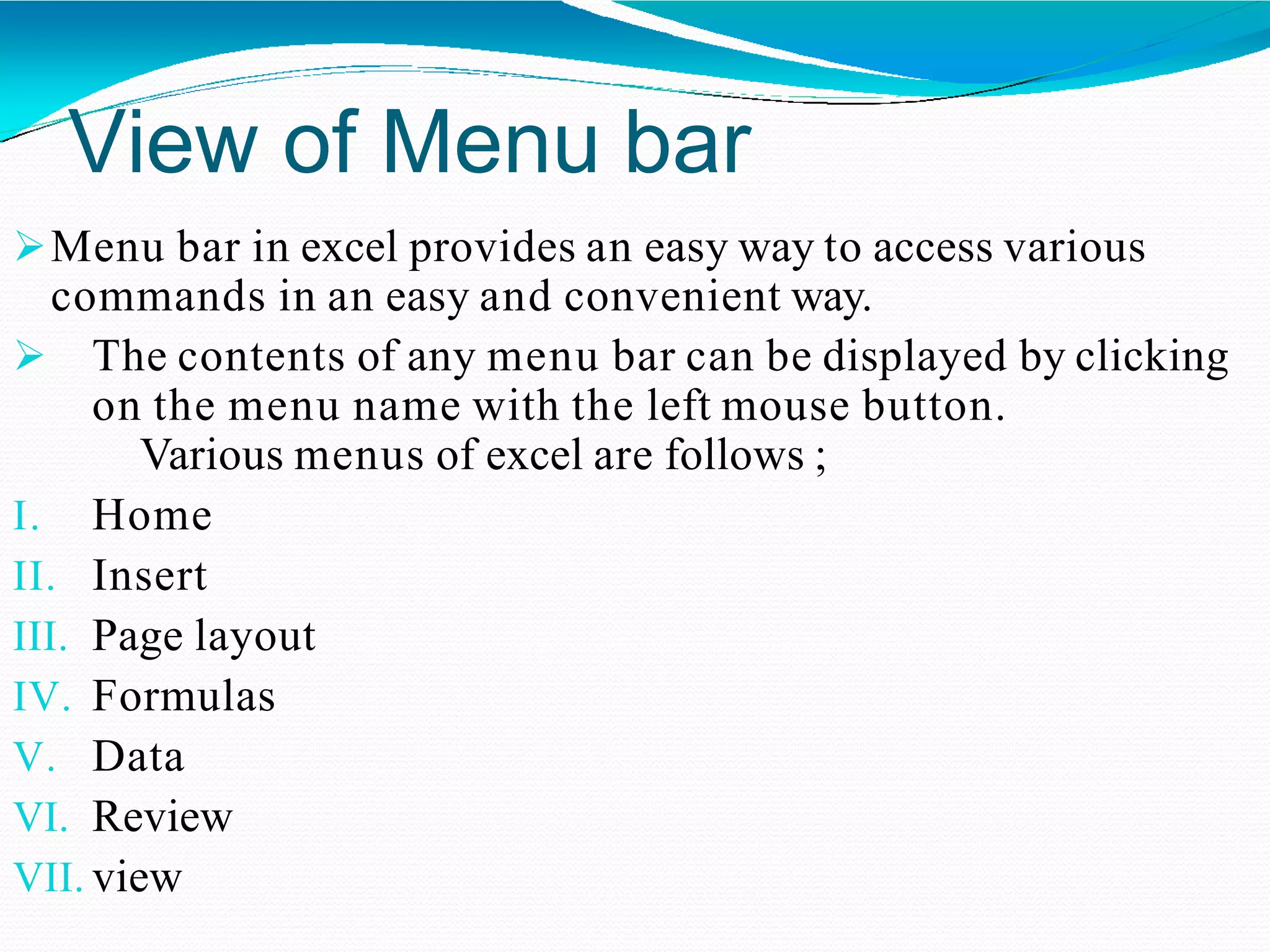 View of Menu bar
Menu bar in excel provides an easy way to access various
commands in an easy and convenient way.
 The contents of any menu bar can be displayed by clicking
on the menu name with the left mouse button.
Various menus of excel are follows ;
I. Home
II. Insert
III. Page layout
IV. Formulas
V. Data
VI. Review
VII. view
 