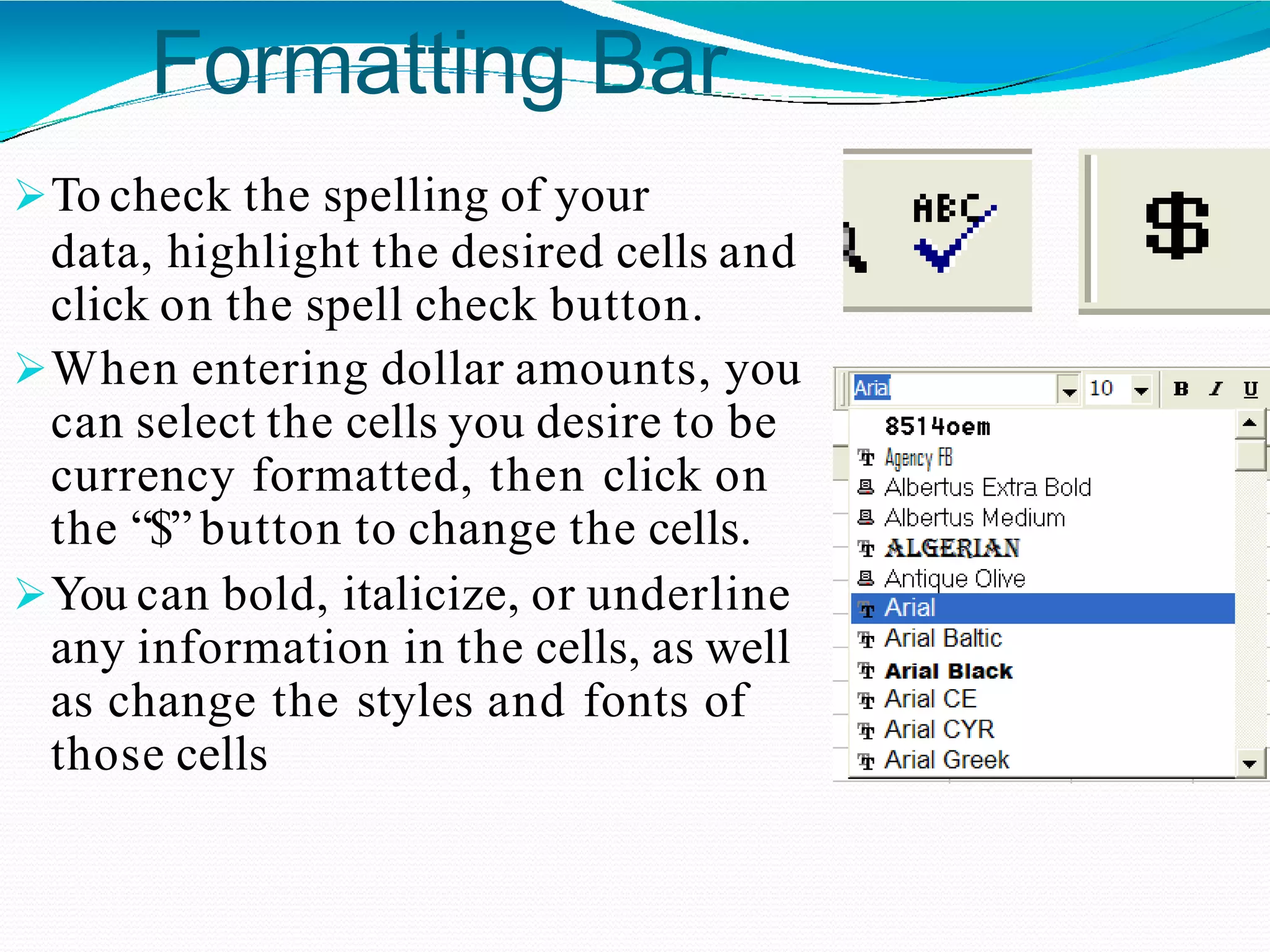 Formatting Bar
To check the spelling of your
data, highlight the desired cells and
click on the spell check button.
When entering dollar amounts, you
can select the cells you desire to be
currency formatted, then click on
the “$” button to change the cells.
You can bold, italicize, or underline
any information in the cells, as well
as change the styles and fonts of
those cells
 
