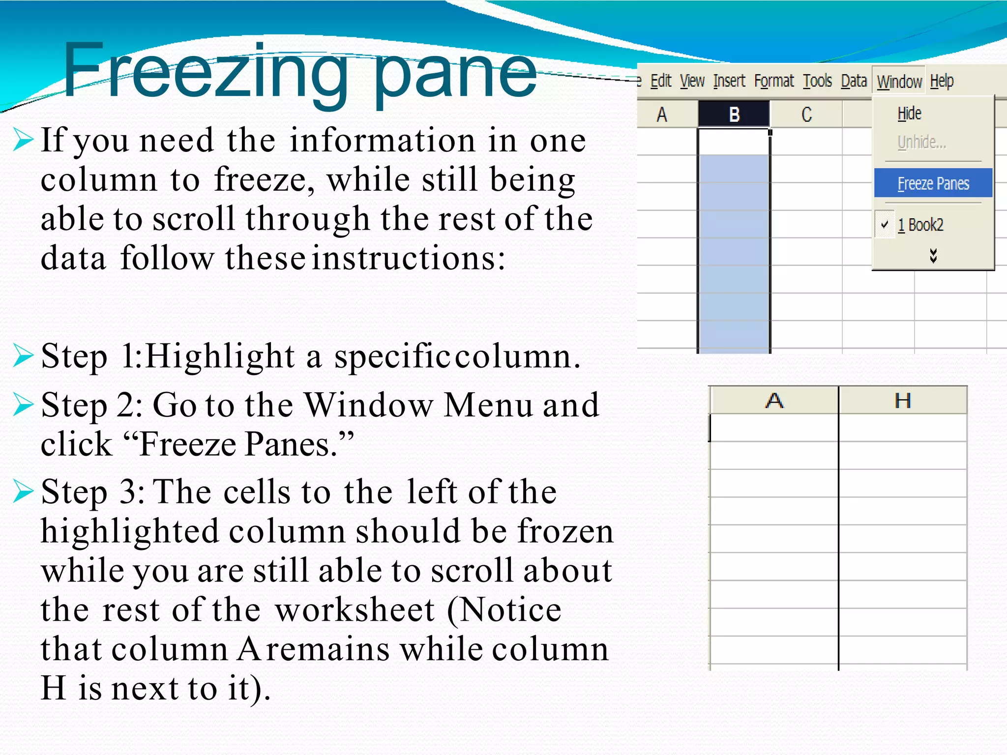 Freezing pane
If you need the information in one
column to freeze, while still being
able to scroll through the rest of the
data follow theseinstructions:
Step 1:Highlight a specificcolumn.
Step 2: Go to the Window Menu and
click “Freeze Panes.”
Step 3: The cells to the left of the
highlighted column should be frozen
while you are still able to scroll about
the rest of the worksheet (Notice
that column Aremains while column
H is next to it).
 