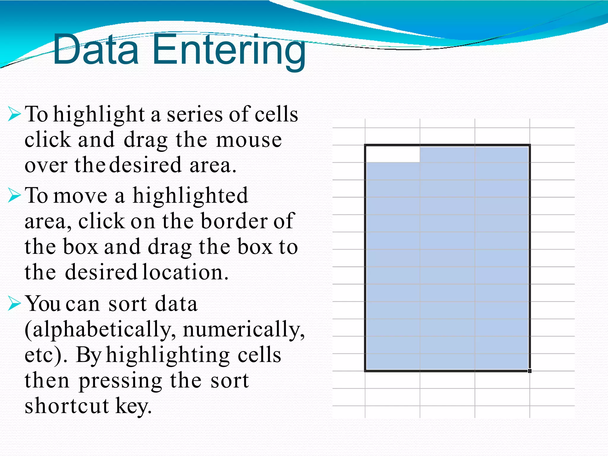 Data Entering
To highlight a series of cells
click and drag the mouse
over thedesired area.
To move a highlighted
area, click on the border of
the box and drag the box to
the desired location.
You can sort data
(alphabetically, numerically,
etc). By highlighting cells
then pressing the sort
shortcut key.
 