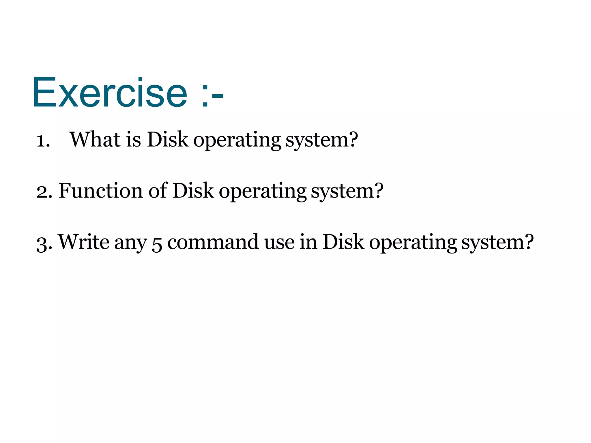 Exercise :-
1. What is Disk operating system?
2. Function of Disk operating system?
3. Write any 5 command use in Disk operating system?
 