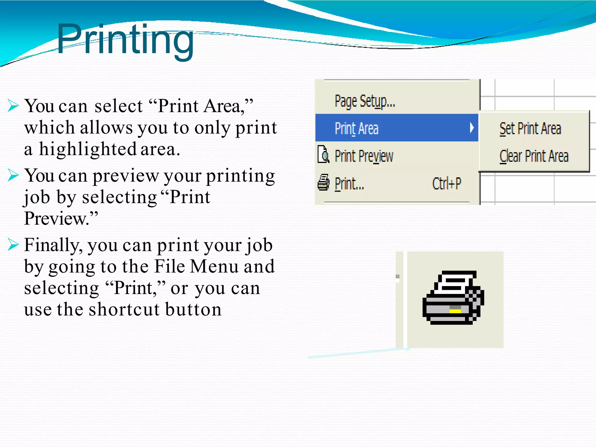 Printing
 You can select “Print Area,”
which allows you to only print
a highlighted area.
 You can preview your printing
job by selecting “Print
Preview.”
 Finally, you can print your job
by going to the File Menu and
selecting “Print,” or you can
use the shortcut button
 