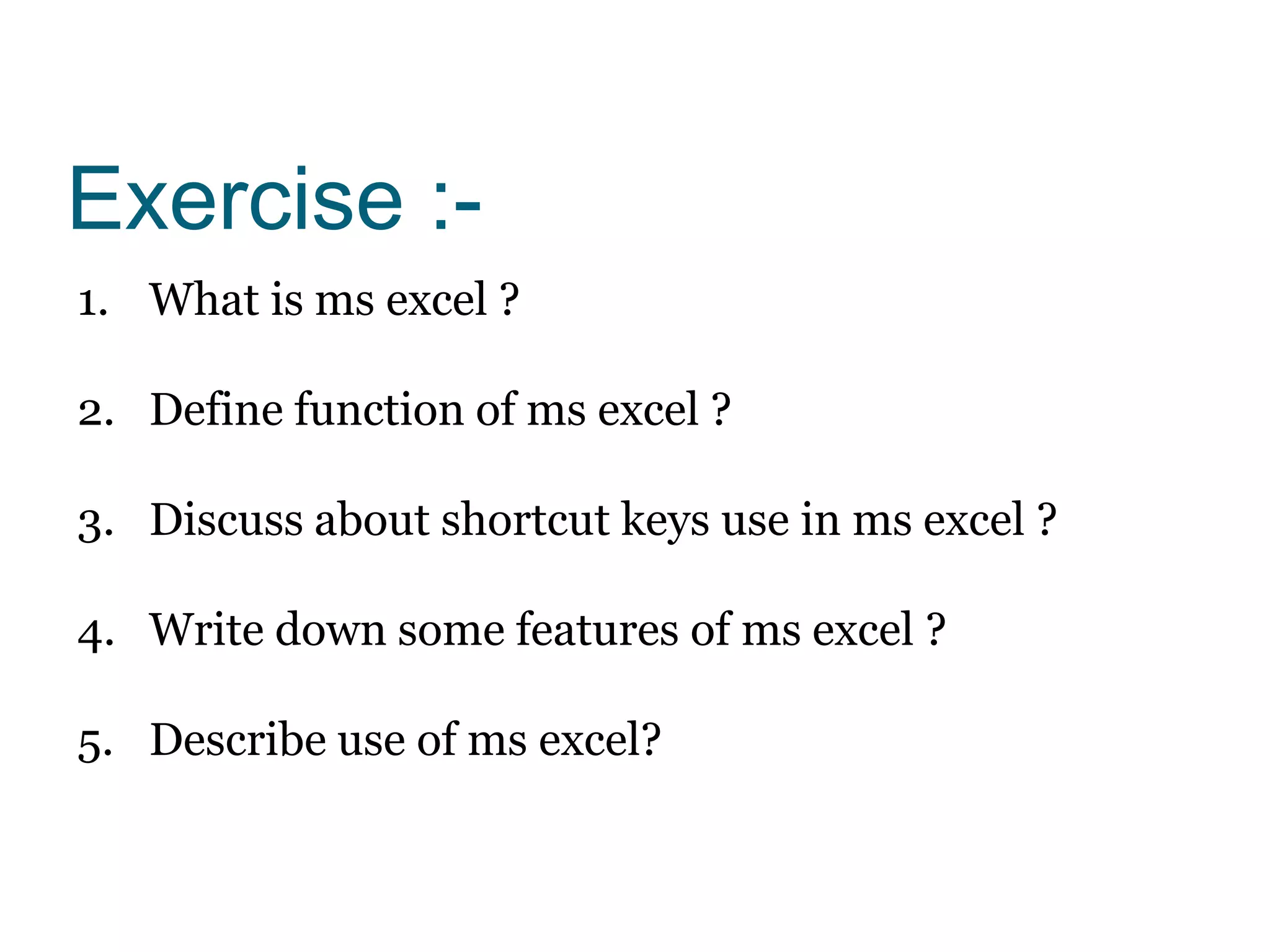 Exercise :-
1. What is ms excel ?
2. Define function of ms excel ?
3. Discuss about shortcut keys use in ms excel ?
4. Write down some features of ms excel ?
5. Describe use of ms excel?
 