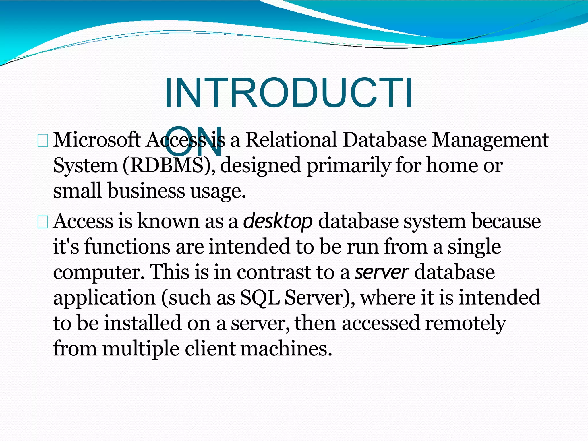 INTRODUCTI
ONMicrosoft Access is a Relational Database Management
System (RDBMS), designed primarily for home or
small business usage.
Access is known as a desktop database system because
it's functions are intended to be run from a single
computer. This is in contrast to a server database
application (such as SQL Server), where it is intended
to be installed on a server, then accessed remotely
from multiple client machines.
 