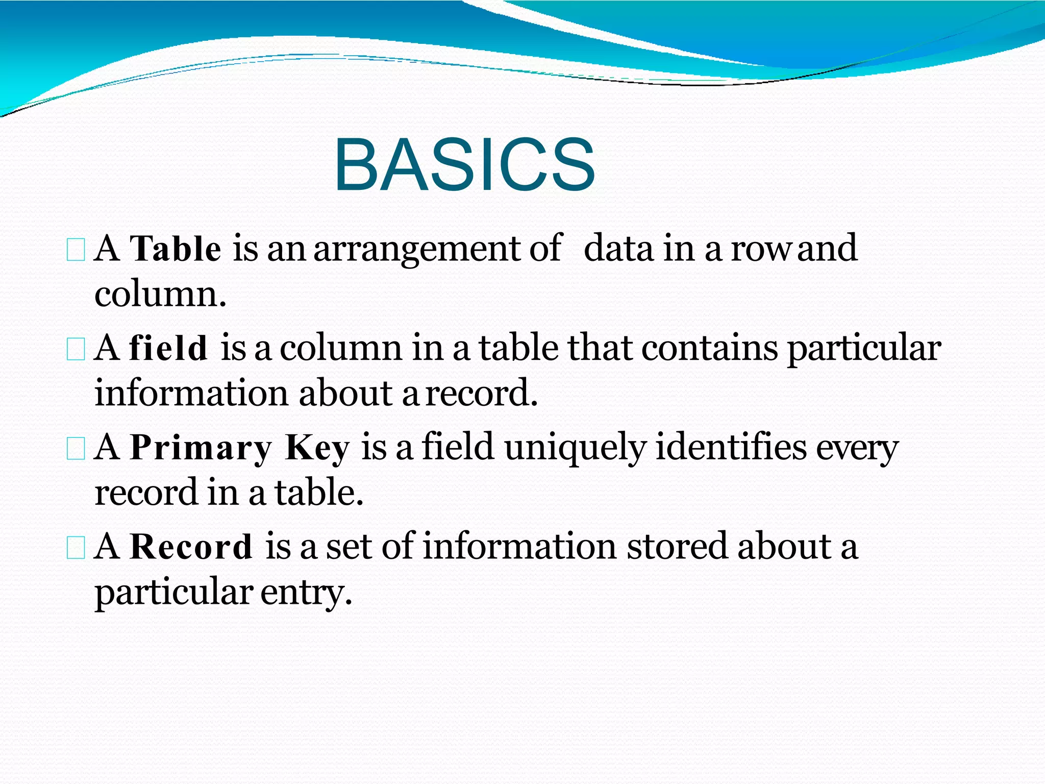BASICS
A Table is anarrangement of data in a rowand
column.
A field is a column in a table that contains particular
information about arecord.
A Primary Key is a field uniquely identifies every
record in a table.
A Record is a set of information stored about a
particular entry.
 