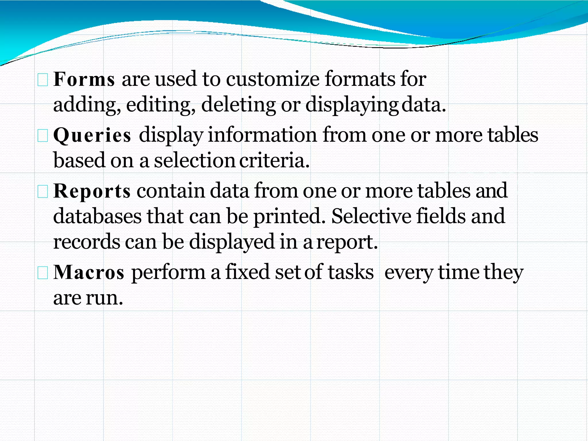 Forms are used to customize formats for
adding, editing, deleting or displayingdata.
Queries display information from one or more tables
based on a selectioncriteria.
Reports contain data from one or more tables and
databases that can be printed. Selective fields and
records can be displayed in areport.
Macros perform a fixed setof tasks every time they
are run.
 