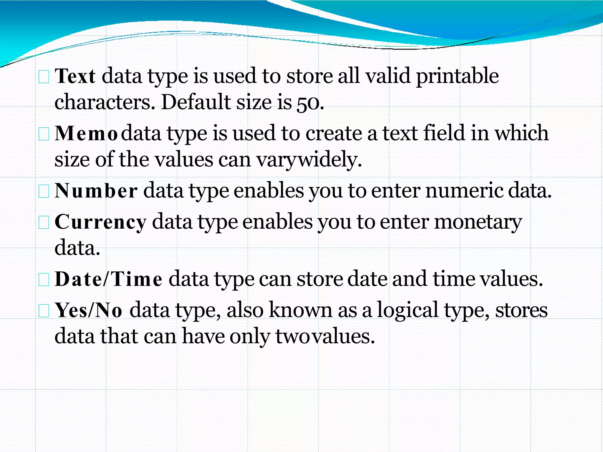 Text data type is used to store all valid printable
characters. Default size is 50.
Memodata type is used to create a text field in which
size of the values can varywidely.
Number data type enables you to enter numeric data.
Currency data type enables you to enter monetary
data.
Date/Time data type can store date and time values.
Yes/No data type, also known as a logical type, stores
data that can have only twovalues.
 