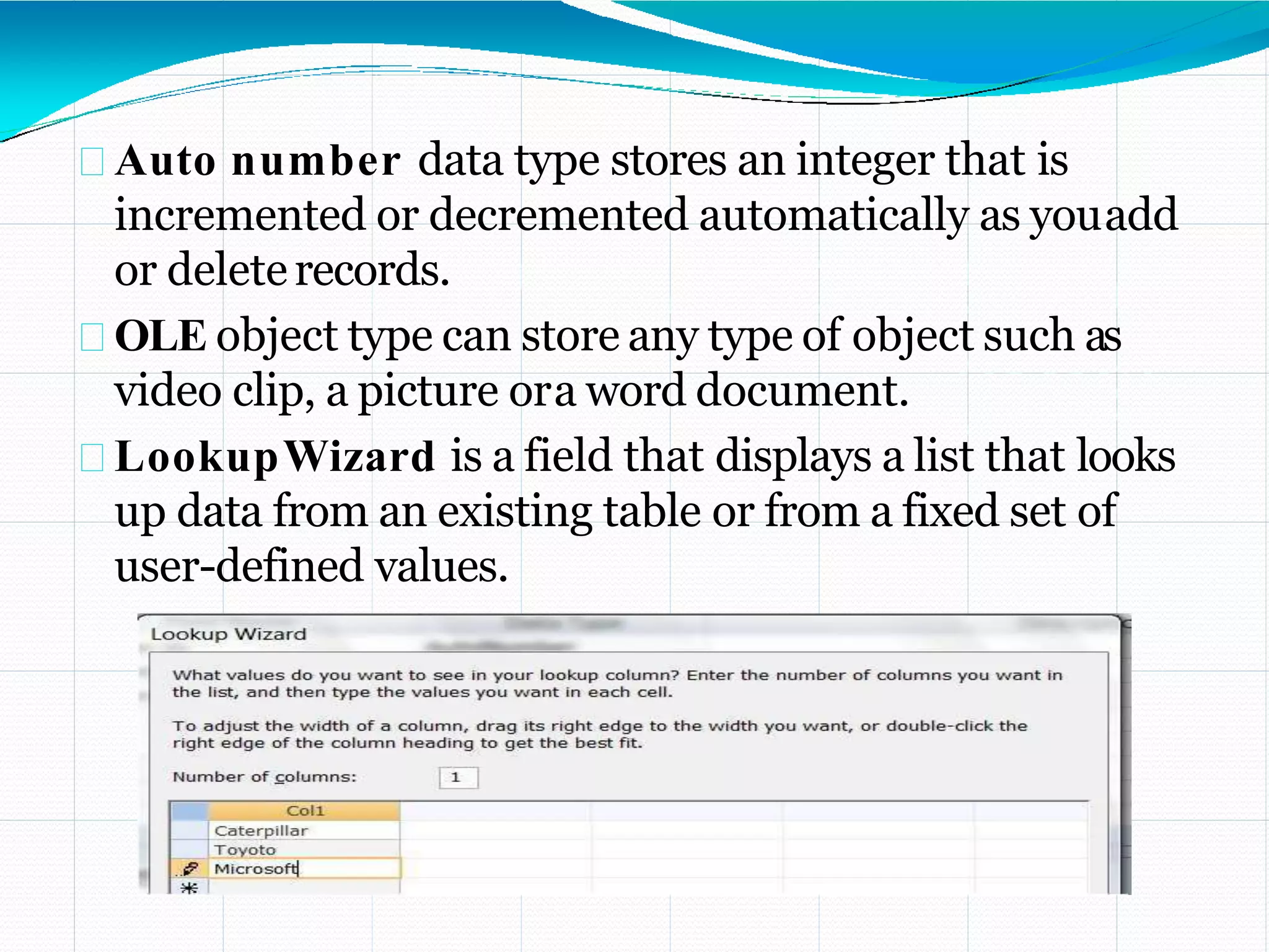 Auto number data type stores an integer that is
incremented or decremented automatically as youadd
or deleterecords.
OLE object type can store any type of object such as
video clip, a picture ora word document.
LookupWizard is a field that displays a list that looks
up data from an existing table or from a fixed set of
user-defined values.
 
