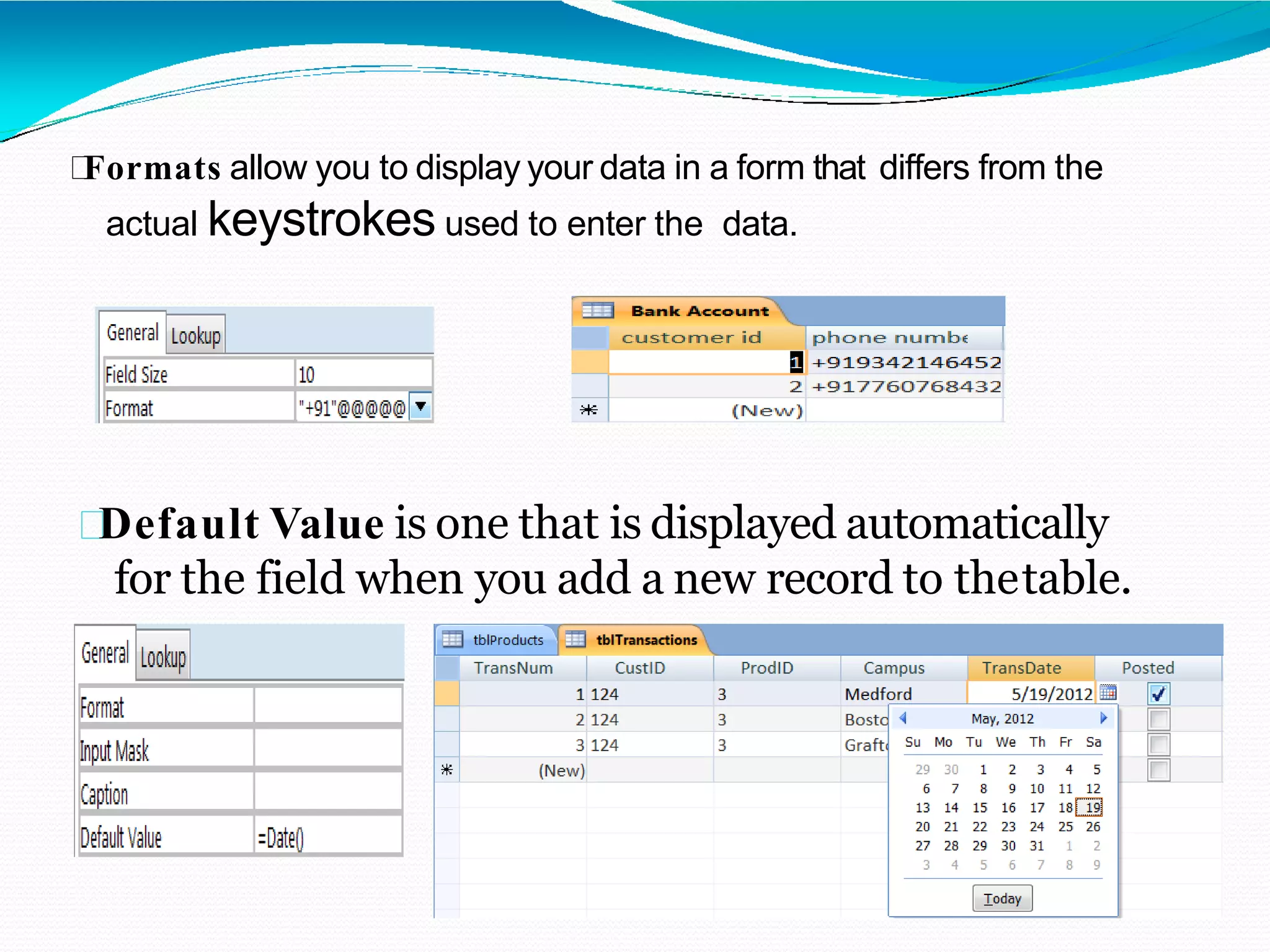 Formats allow you to display your data in a form that differs from the
actual keystrokes used to enter the data.
Default Value is one that is displayed automatically
for the field when you add a new record to thetable.
 