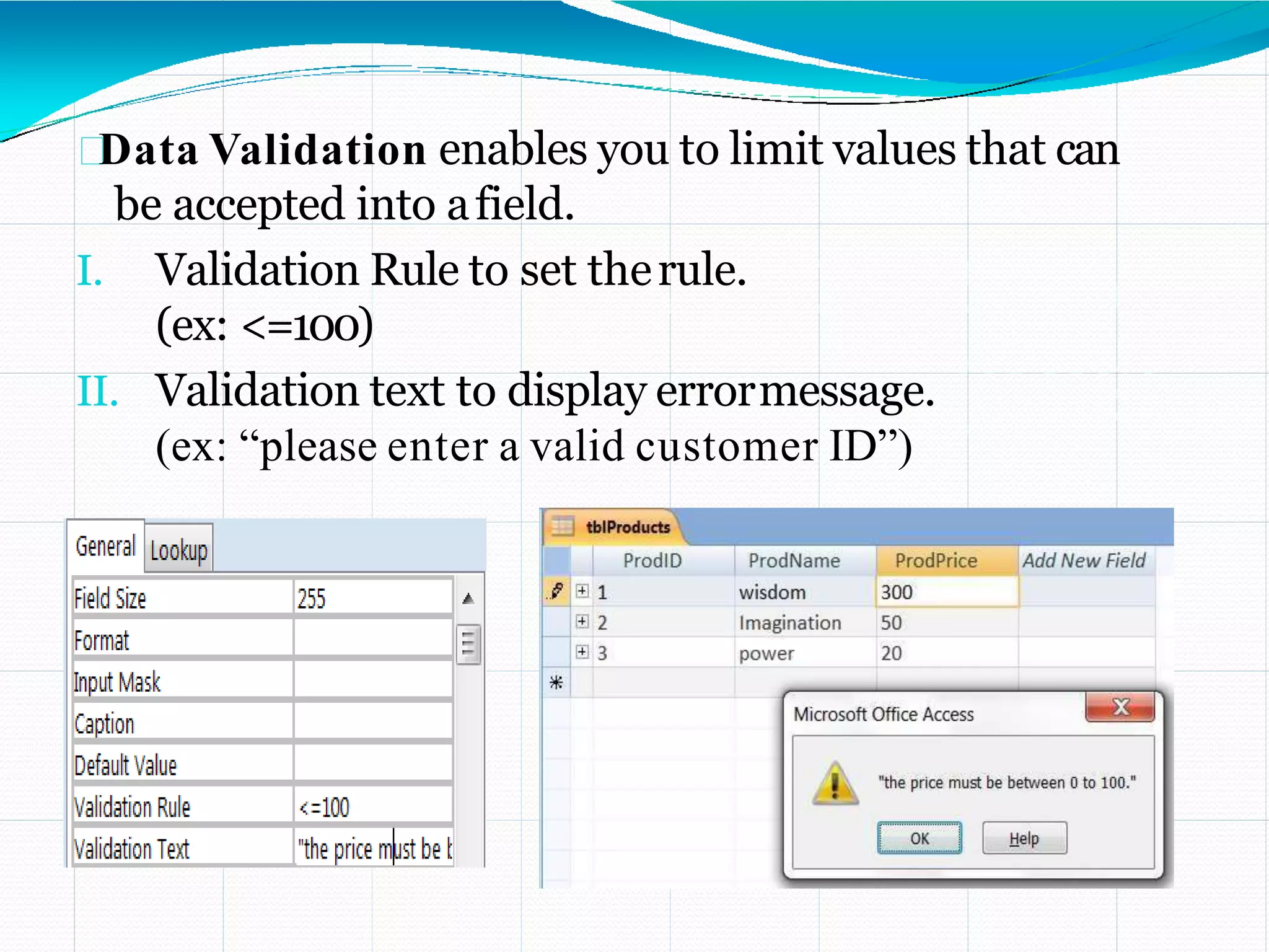Data Validation enables you to limit values that can
be accepted into afield.
I. Validation Rule to set therule.
(ex: <=100)
II. Validation text to display errormessage.
(ex: “please enter a valid customer ID”)
 