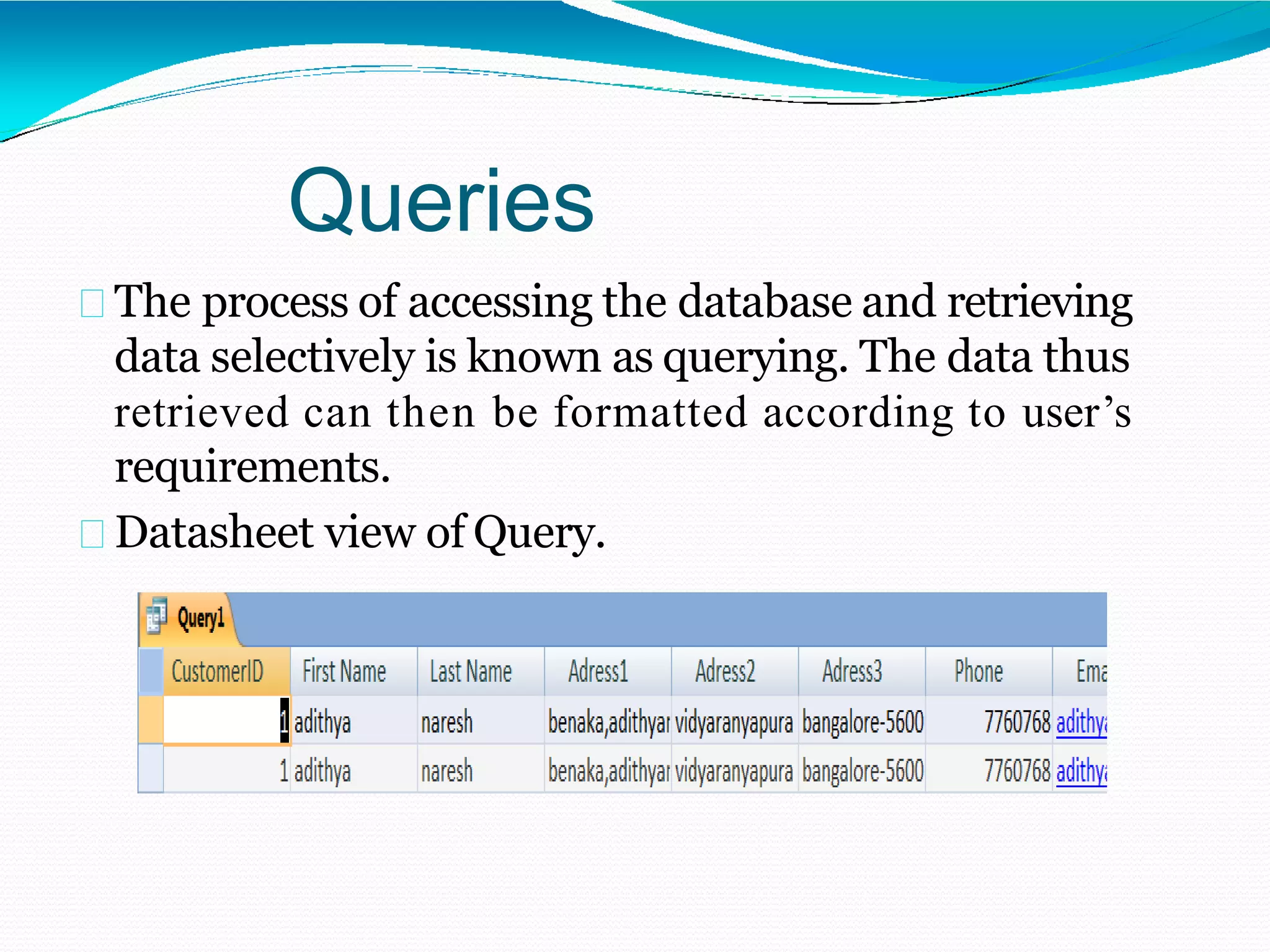 Queries
The process of accessing the database and retrieving
data selectively is known as querying. The data thus
retrieved can then be formatted according to user’s
requirements.
Datasheet view of Query.
 