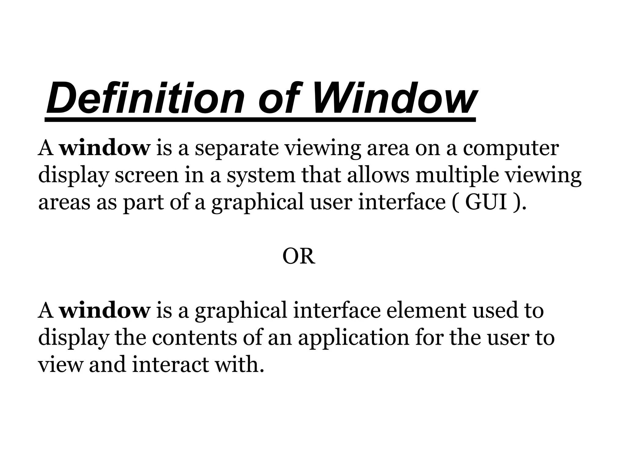 Definition of Window
A window is a separate viewing area on a computer
display screen in a system that allows multiple viewing
areas as part of a graphical user interface ( GUI ).
OR
A window is a graphical interface element used to
display the contents of an application for the user to
view and interact with.
 