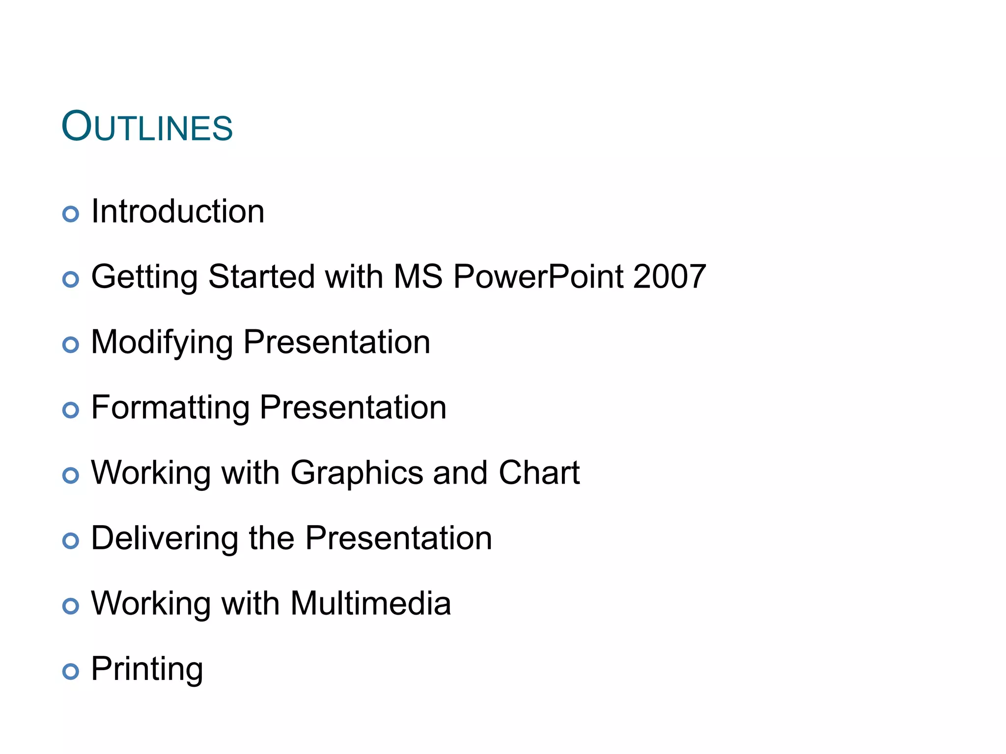 OUTLINES
 Introduction
 Getting Started with MS PowerPoint 2007
 Modifying Presentation
 Formatting Presentation
 Working with Graphics and Chart
 Delivering the Presentation
 Working with Multimedia
 Printing 2
 