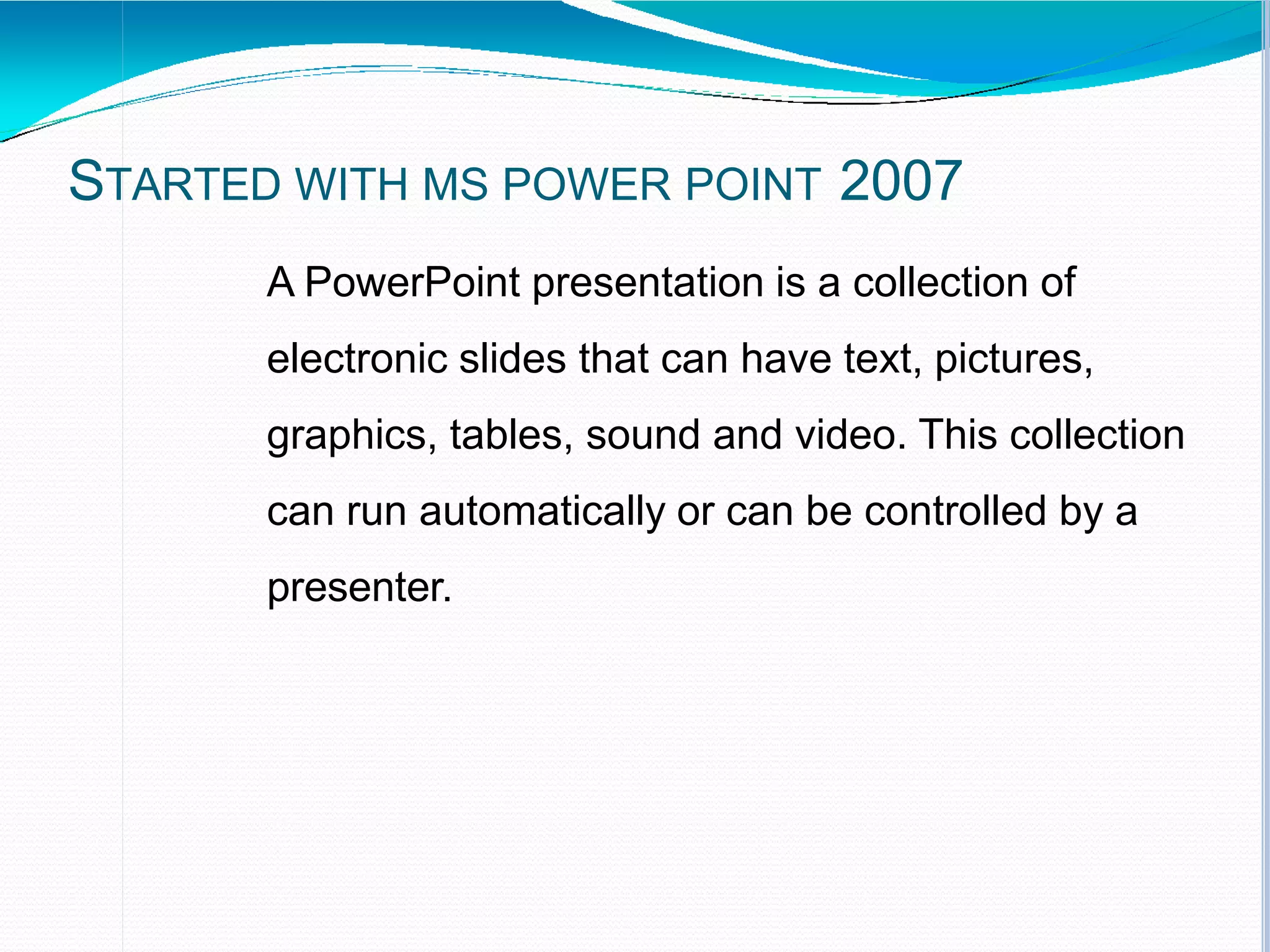 STARTED WITH MS POWER POINT 2007
A PowerPoint presentation is a collection of
electronic slides that can have text, pictures,
graphics, tables, sound and video. This collection
can run automatically or can be controlled by a
presenter.
 
