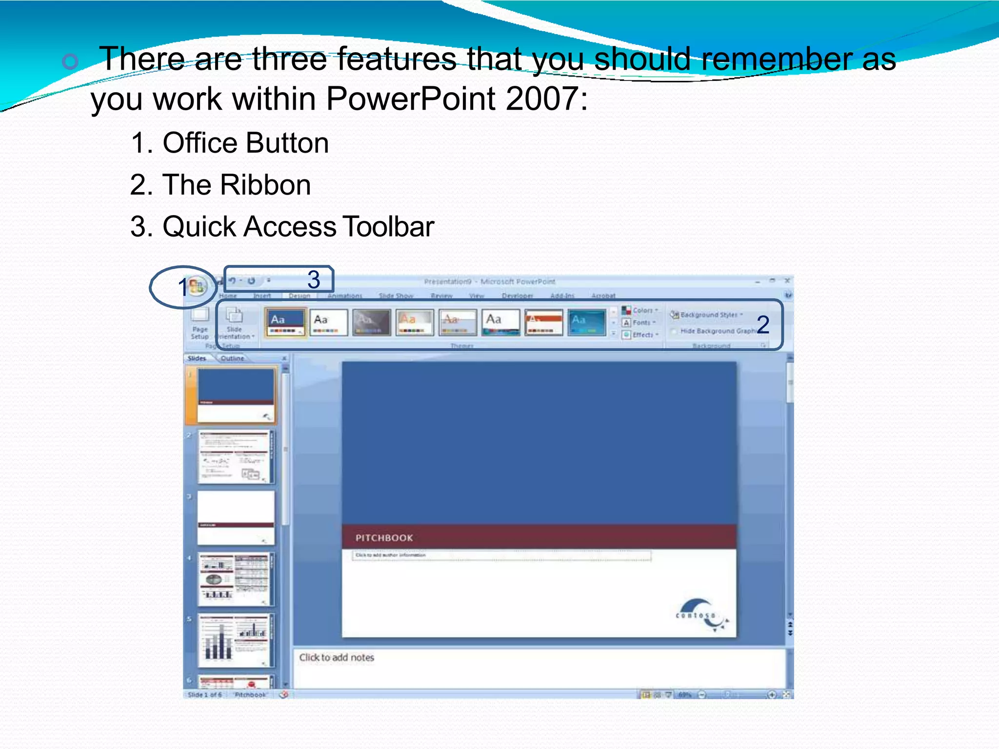  There are three features that you should remember as
you work within PowerPoint 2007:
1. Office Button
2. The Ribbon
3. Quick Access Toolbar
1
2
3
 