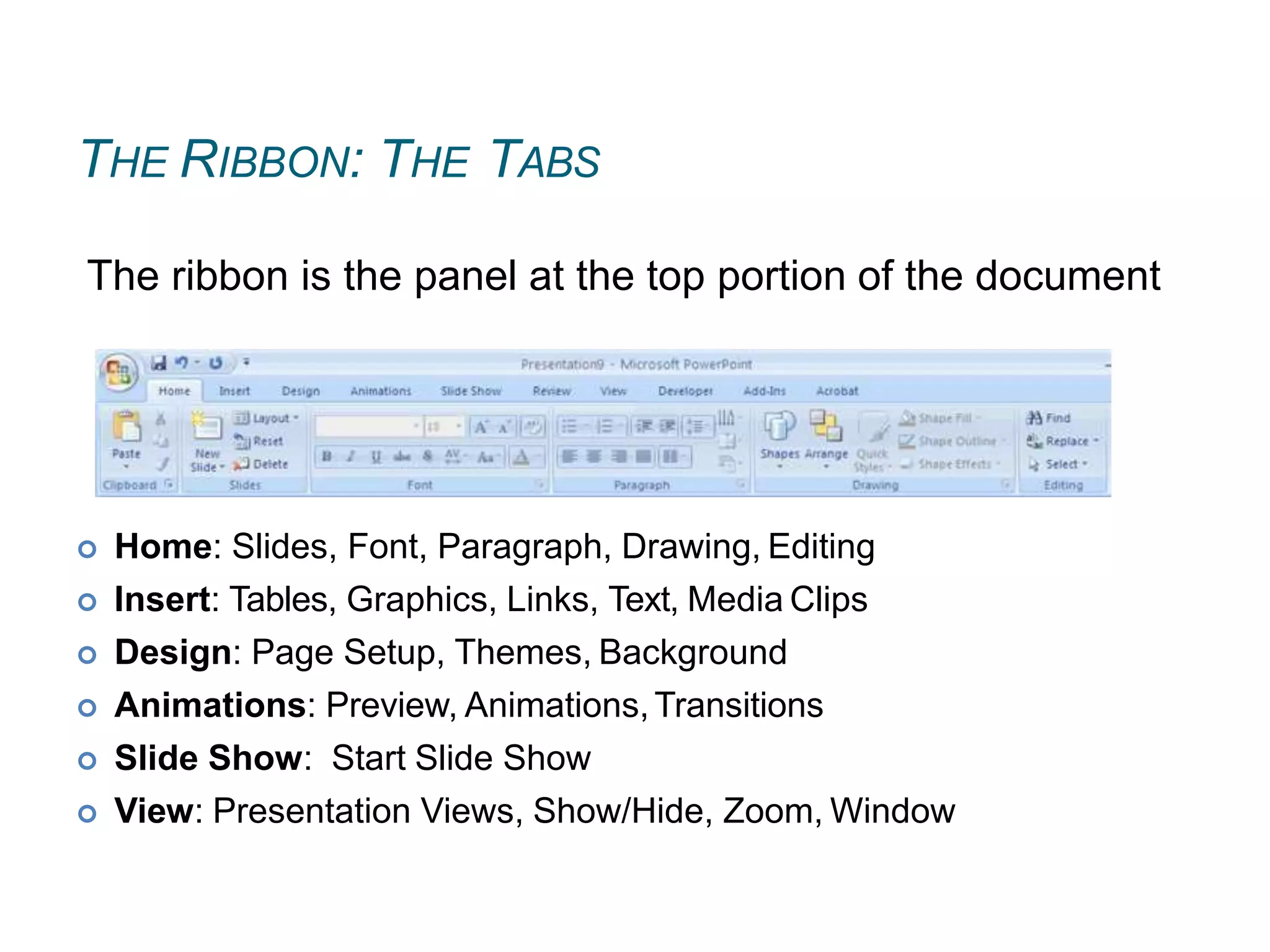 THE RIBBON: THE TABS
 Home: Slides, Font, Paragraph, Drawing, Editing
 Insert: Tables, Graphics, Links, Text, Media Clips
 Design: Page Setup, Themes, Background
 Animations: Preview, Animations,Transitions
 Slide Show: Start Slide Show
 View: Presentation Views, Show/Hide, Zoom, Window
The ribbon is the panel at the top portion of the document
 