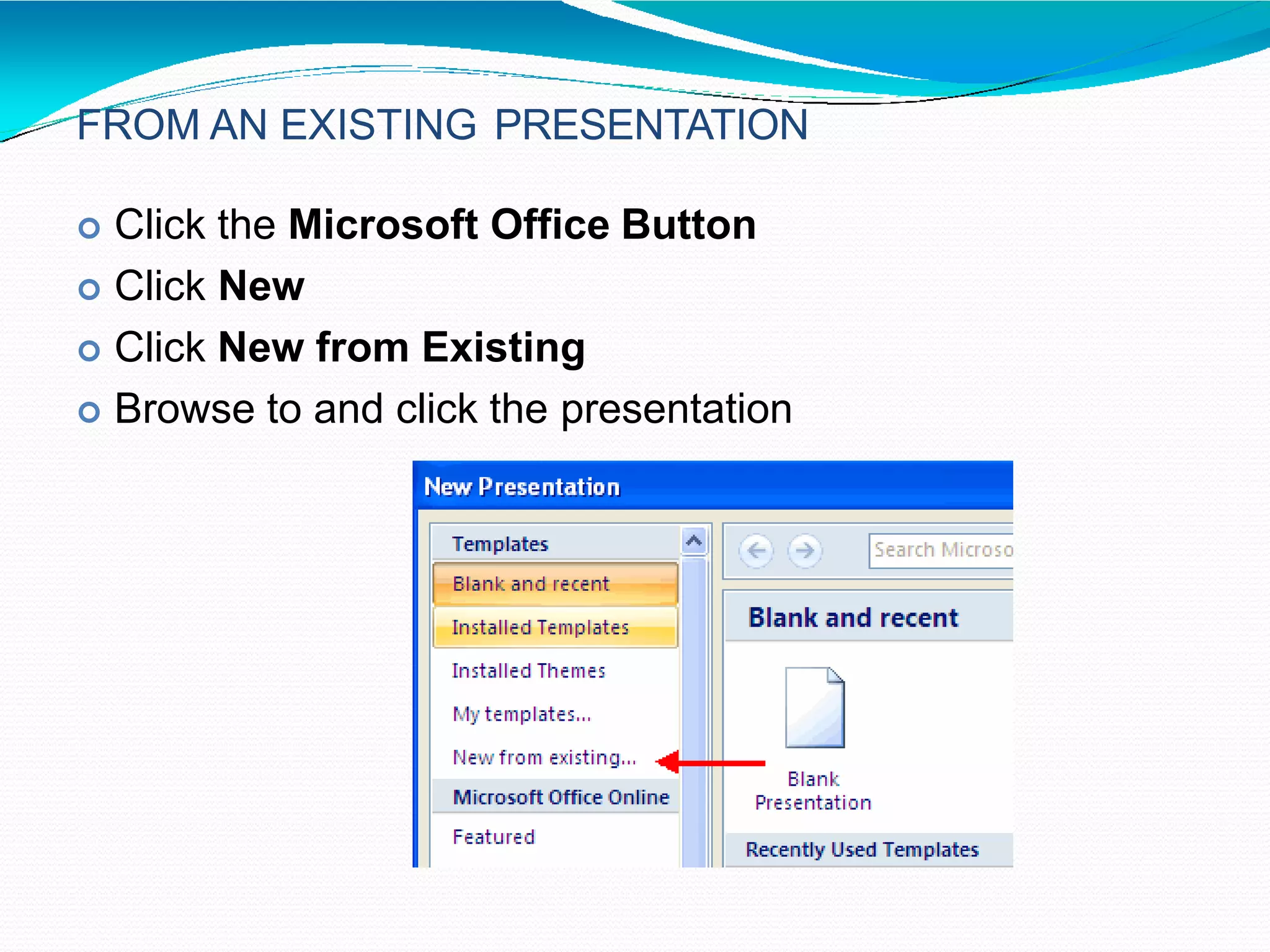 FROM AN EXISTING PRESENTATION
 Click the Microsoft Office Button
 Click New
 Click New from Existing
 Browse to and click the presentation
 