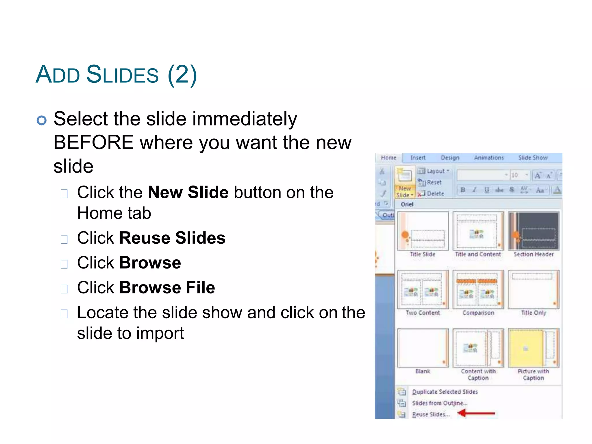 ADD SLIDES (2)
 Select the slide immediately
BEFORE where you want the new
slide
Click the New Slide button on the
Home tab
Click Reuse Slides
Click Browse
Click Browse File
Locate the slide show and click on the
slide to import
 